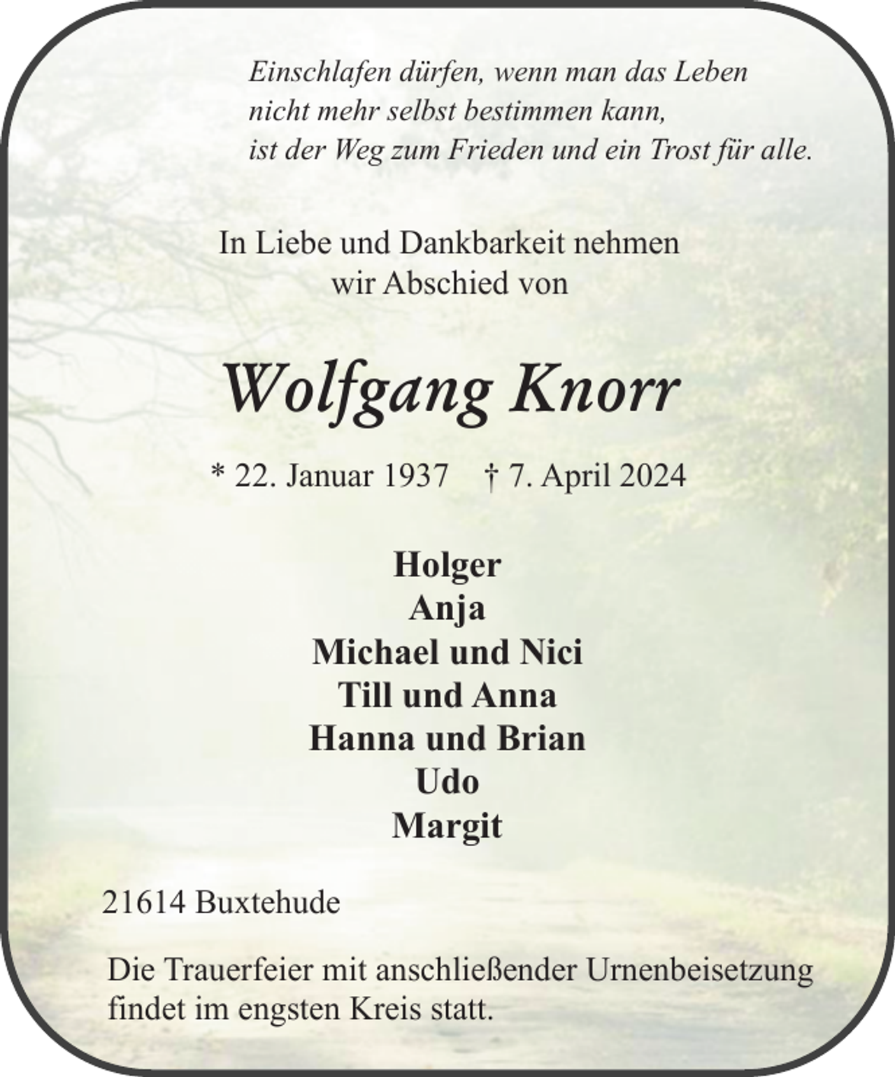<p>Einschlafen dürfen, wenn man das Leben<br />nicht mehr selbst bestimmen kann,<br />ist der Weg zum Frieden und ein Trost für alle.</p><p>In Liebe und Dankbarkeit nehmen<br />wir Abschied von</p><p>Wolfgang Knorr<br />* 22. Januar 1937 † 7. April 2024</p><p>Holger<br />Anja<br />Michael und Nici<br />Till und Anna<br />Hanna und Brian<br />Udo<br />Margit<br />21614 Buxtehude<br />Die Trauerfeier mit anschließender Urnenbeisetzung<br />findet im engsten Kreis statt.</p>