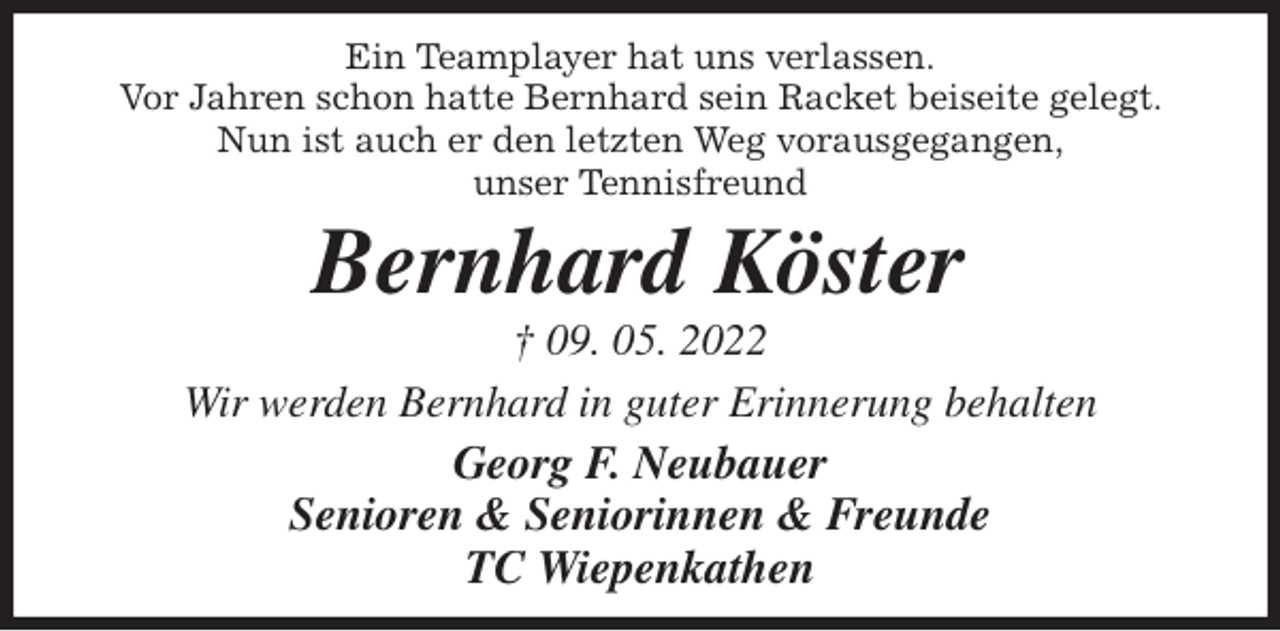 <p>Ein Teamplayer hat uns verlassen.<br />Vor Jahren schon hatte Bernhard sein Racket beiseite gelegt. Nun ist auch er den letzten Weg vorausgegangen,<br />unser Tennisfreund<br />Bernhard Köster<br />† 09. 05. 2022<br />Wir werden Bernhard in guter Erinnerung behalten<br />Georg F. Neubauer<br />Senioren &amp; Seniorinnen &amp; Freunde<br />TC Wiepenkathen</p>