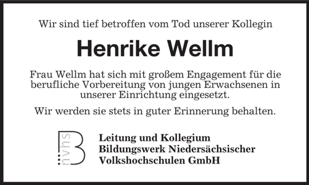 <p>Wir sind tief betroffen vom Tod unserer Kollegin</p><p>Henrike Wellm<br />Frau Wellm hat sich mit großem Engagement für die berufliche Vorbereitung von jungen Erwachsenen in unserer Einrichtung eingesetzt. Wir werden sie stets in guter Erinnerung behalten. Leitung und Kollegium Bildungswerk Niedersächsischer Volkshochschulen GmbH</p>