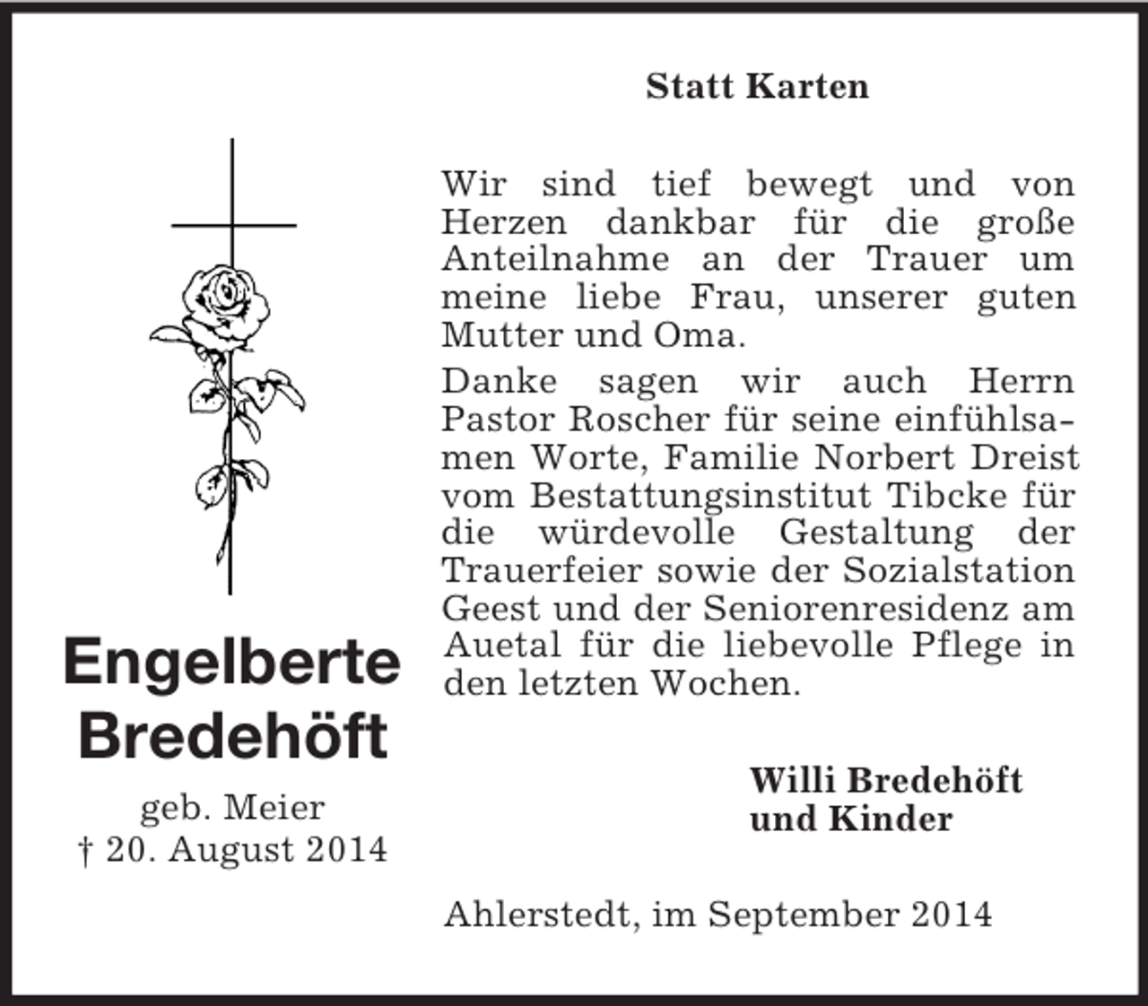 <p>Engelberte<br />Bredehöft<br />geb. Meier<br />† 20. August 2014<br />Statt Karten<br />Wir sind tief bewegt und von<br />Herzen dankbar für die große<br />Anteilnahme an der Trauer um meine liebe Frau, unserer guten Mutter und Oma.<br />Danke sagen wir auch Herrn<br />Pastor Roscher für seine einfühlsamen Worte, Familie Norbert Dreist vom Bestattungsinstitut Tibcke für die würdevolle Gestaltung der Trauerfeier sowie der Sozialstation Geest und der Seniorenresidenz am Auetal für die liebevolle Pflege in den letzten Wochen.<br />Willi Bredehöft<br />und Kinder<br />Ahlerstedt, im September 2014</p>