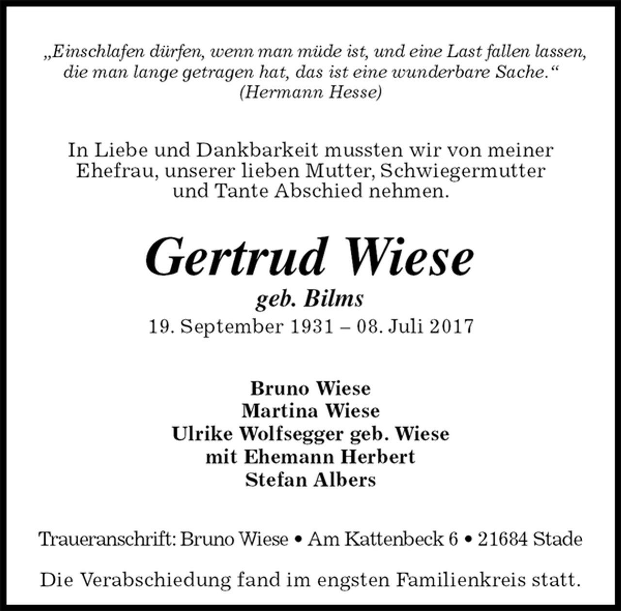 <p>„Einschlafen dürfen, wenn man müde ist, und eine Last fallen lassen,<br />die man lange getragen hat, das ist eine wunderbare Sache.“<br />(Hermann Hesse)<br />In Liebe und Dankbarkeit mussten wir von meiner<br />Ehefrau, unserer lieben Mutter, Schwiegermutter<br />und Tante Abschied nehmen.<br />Gertrud Wiese<br />geb. Bilms<br />19. September 1931 – 08. Juli 2017<br />Bruno Wiese<br />Martina Wiese<br />Ulrike Wolfsegger geb. Wiese<br />mit Ehemann Herbert<br />Stefan Albers<br />Traueranschrift: Bruno Wiese • Am Kattenbeck 6 • 21684 Stade</p><p>Die Verabschiedung fand im engsten Familienkreis statt.</p>