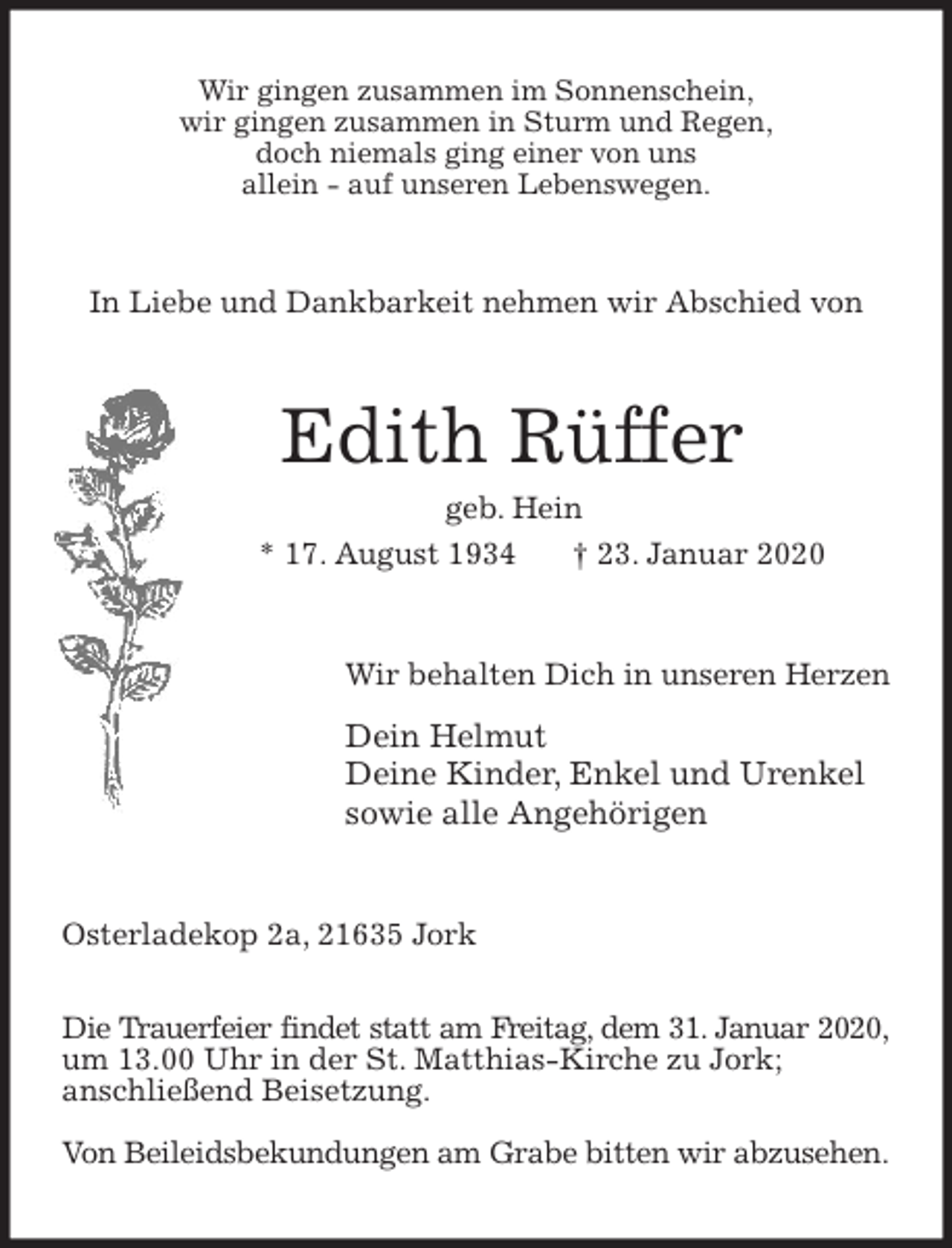<p>Wir gingen zusammen im Sonnenschein,<br />wir gingen zusammen in Sturm und Regen,<br />doch niemals ging einer von uns<br />allein - auf unseren Lebenswegen.<br />In Liebe und Dankbarkeit nehmen wir Abschied von<br />Edith Rüffer<br />geb. Hein<br />* 17. August 1934 † 23. Januar 2020<br />Wir behalten Dich in unseren Herzen</p>
<p>Dein Helmut<br />Deine Kinder, Enkel und Urenkel<br />sowie alle Angehörigen<br />Osterladekop 2a, 21635 Jork</p>
<p>Die Trauerfeier findet statt am Freitag, dem 31. Januar 2020, um 13.00 Uhr in der St. Matthias-Kirche zu Jork;<br />anschließend Beisetzung.</p>
<p>Von Beileidsbekundungen am Grabe bitten wir abzusehen.</p>