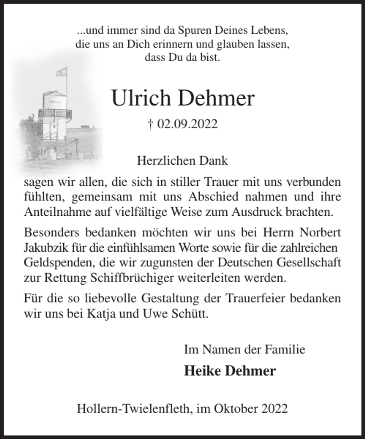 <p>...und immer sind da Spuren Deines Lebens,<br />die uns an Dich erinnern und glauben lassen,<br />dass Du da bist.<br />Ulrich Dehmer<br />† 02.09.2022<br />Herzlichen Dank<br />sagen wir allen, die sich in stiller Trauer mit uns verbunden fühlten, gemeinsam mit uns Abschied nahmen und ihre Anteilnahme auf vielfältige Weise zum Ausdruck brachten.<br />Besonders bedanken möchten wir uns bei Herrn Norbert Jakubzik für die einfühlsamen Worte sowie für die zahlreichen<br />Geldspenden, die wir zugunsten der Deutschen Gesellschaft zur Rettung Schiffbrüchiger weiterleiten werden.<br />Für die so liebevolle Gestaltung der Trauerfeier bedanken wir uns bei Katja und Uwe Schütt.<br />Im Namen der Familie<br />Heike Dehmer<br />Hollern-Twielenfleth, im Oktober 2022</p>