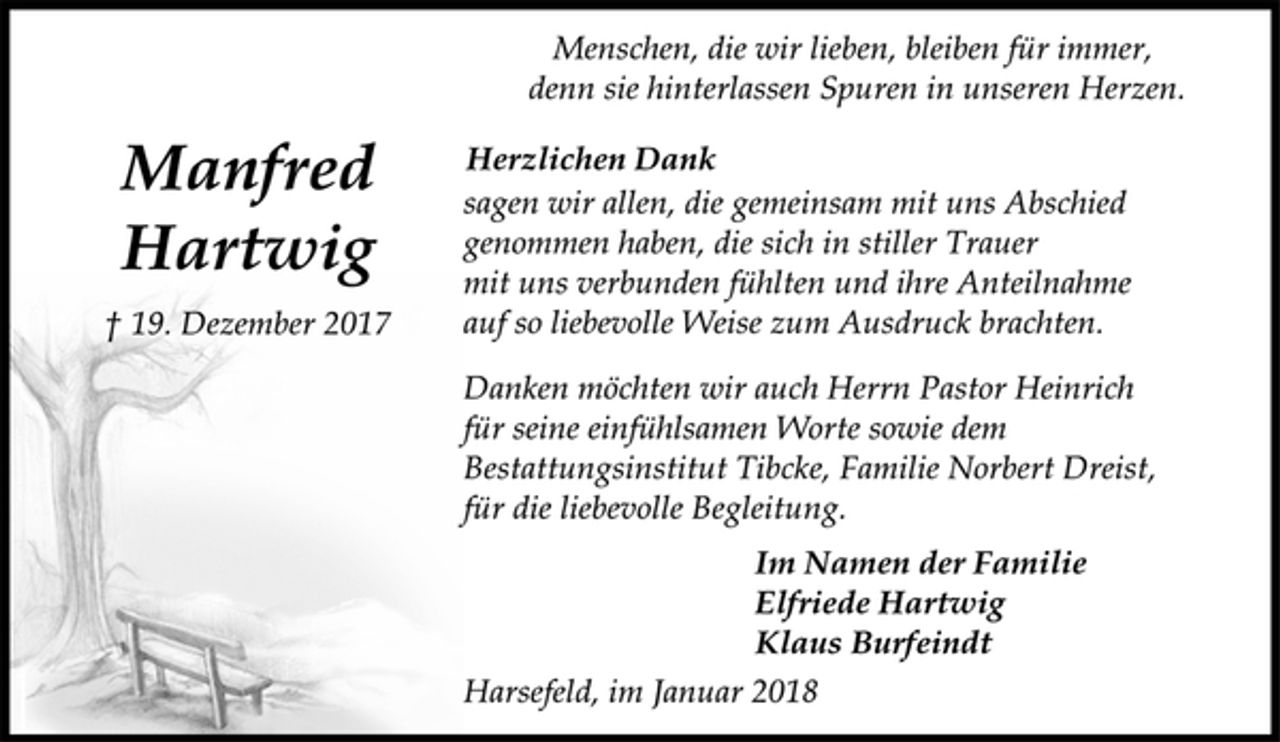 <p>Menschen, die wir lieben, bleiben für immer,<br />denn sie hinterlassen Spuren in unseren Herzen.<br />Herzlichen Dank<br />sagen wir allen, die gemeinsam mit uns Abschied<br />genommen haben, die sich in stiller Trauer<br />mit uns verbunden fühlten und ihre Anteilnahme<br />auf so liebevolle Weise zum Ausdruck brachten.<br />Danken möchten wir auch Herrn Pastor Heinrich<br />für seine einfühlsamen Worte sowie dem<br />Bestattungsinstitut Tibcke, Familie Norbert Dreist,<br />für die liebevolle Begleitung.<br />Im Namen der Familie<br />Elfriede Hartwig<br />Klaus Burfeindt<br />Harsefeld, im Januar 2018<br />Manfred<br />Hartwig<br />† 19. Dezember 2017</p>