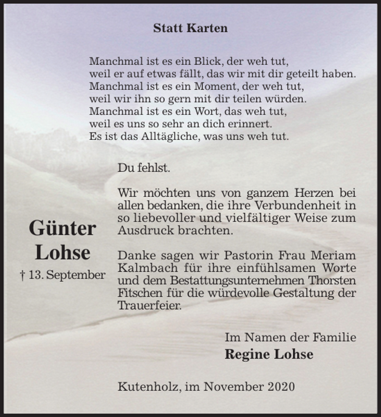 <p>Statt Karten<br />Manchmal ist es ein Blick, der weh tut,<br />weil er auf etwas fällt, das wir mit dir geteilt haben.<br />Manchmal ist es ein Moment, der weh tut,<br />weil wir ihn so gern mit dir teilen würden.<br />Manchmal ist es ein Wort, das weh tut,<br />weil es uns so sehr an dich erinnert.<br />Es ist das Alltägliche, was uns weh tut.<br />Du fehlst.</p>
<p>Wir möchten uns von ganzem Herzen bei<br />allen bedanken, die ihre Verbundenheit in so liebevoller und vielfältiger Weise zum Ausdruck brachten.</p>
<p>Danke sagen wir Pastorin Frau Meriam Kalmbach für ihre einfühlsamen Worte und dem Bestattungsunternehmen Thorsten Fitschen für die würdevolle Gestaltung der Trauerfeier.<br />Im Namen der Familie<br />Regine Lohse<br />Kutenholz, im November 2020</p>
<p>Günter<br />Lohse<br />† 13. September</p>