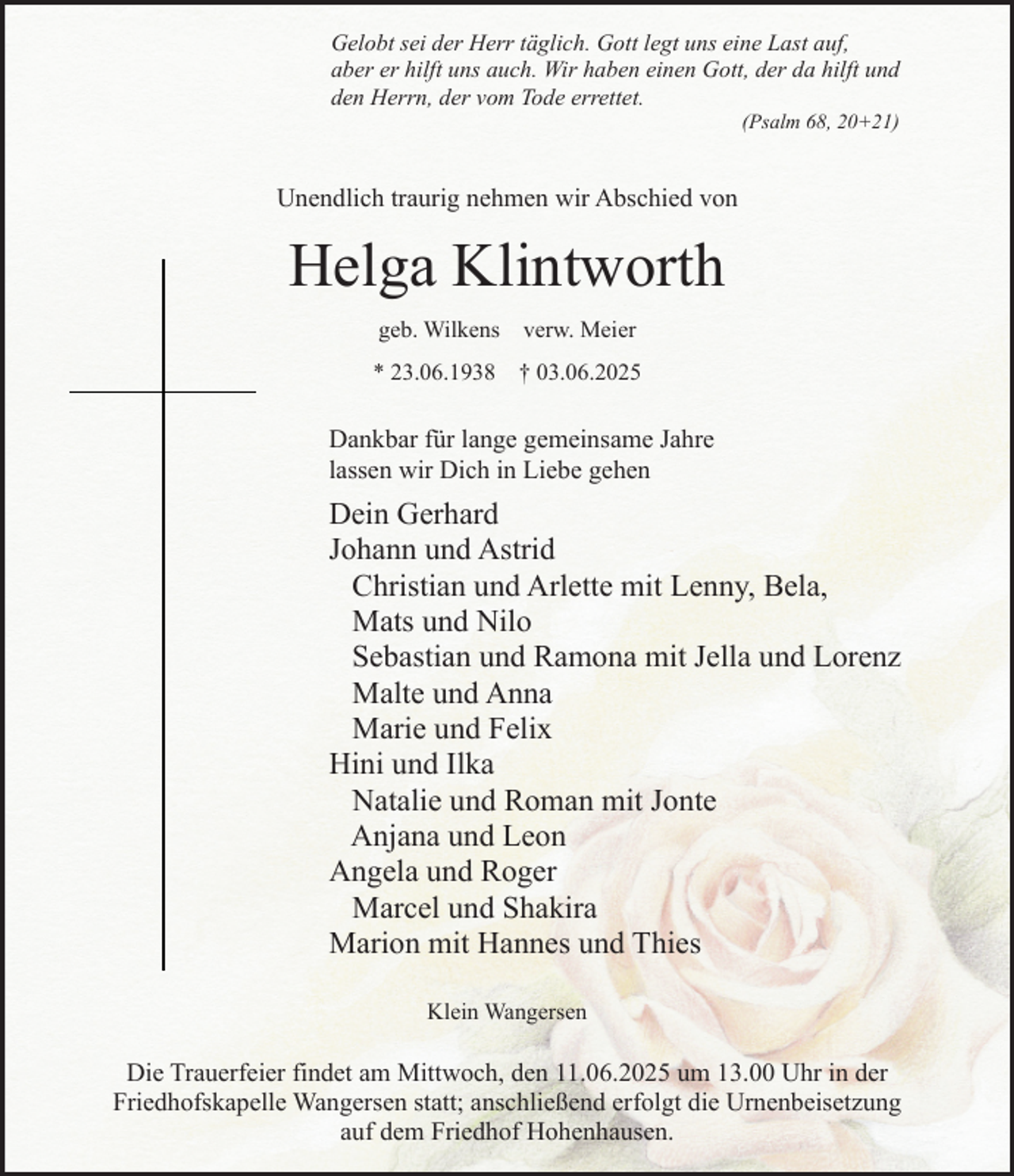 <p>Gelobt sei der Herr täglich. Gott legt uns eine Last auf,<br />aber er hilft uns auch. Wir haben einen Gott, der da hilft und<br />den Herrn, der vom Tode errettet.<br />(Psalm 68, 20+21)</p><p>Unendlich traurig nehmen wir Abschied von</p><p>Helga Klintworth<br />geb. Wilkens verw. Meier<br />* 23.06.1938</p><p>† 03.06.2025</p><p>Dankbar für lange gemeinsame Jahre<br />lassen wir Dich in Liebe gehen</p><p>Dein Gerhard<br />Johann und Astrid<br />Christian und Arlette mit Lenny, Bela,<br />Mats und Nilo<br />Sebastian und Ramona mit Jella und Lorenz<br />Malte und Anna<br />Marie und Felix<br />Hini und Ilka<br />Natalie und Roman mit Jonte<br />Anjana und Leon<br />Angela und Roger<br />Marcel und Shakira<br />Marion mit Hannes und Thies<br />Klein Wangersen</p><p>Die Trauerfeier findet am Mittwoch, den 11.06.2025 um 13.00 Uhr in der<br />Friedhofskapelle Wangersen statt; anschließend erfolgt die Urnenbeisetzung<br />auf dem Friedhof Hohenhausen.</p>