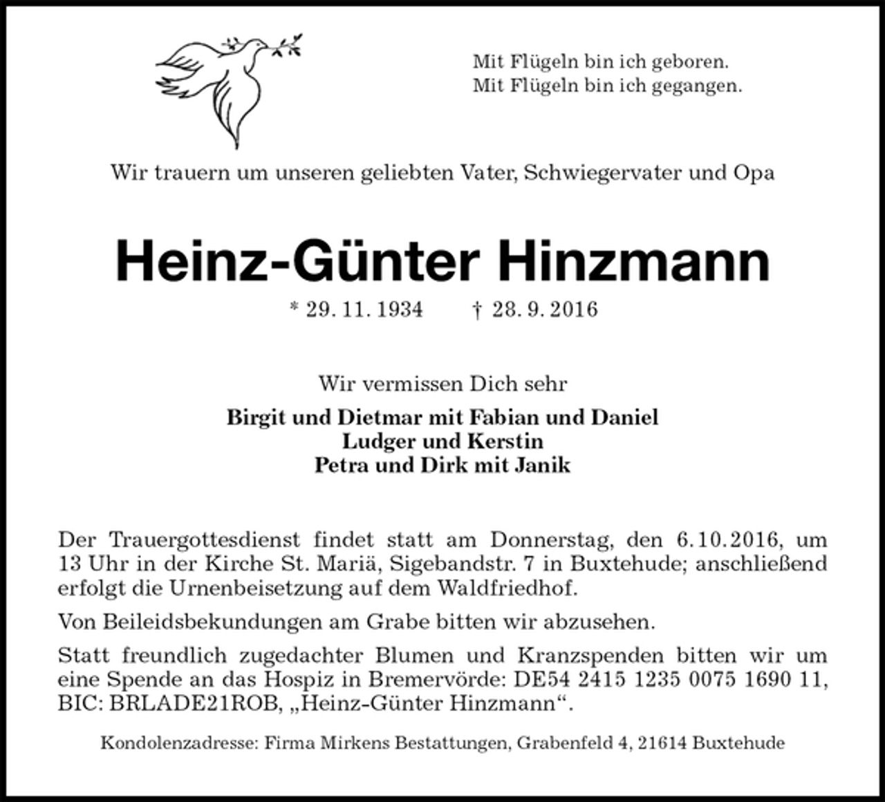 <p>Mit Flügeln bin ich geboren.<br />Mit Flügeln bin ich gegangen.<br />Wir trauern um unseren geliebten Vater, Schwiegervater und Opa<br />Heinz-Günter Hinzmann<br />* 29. 11. 1934 † 28. 9. 2016<br />Wir vermissen Dich sehr<br />Birgit und Dietmar mit Fabian und Daniel<br />Ludger und Kerstin<br />Petra und Dirk mit Janik<br />Der Trauergottesdienst findet statt am Donnerstag, den 6. 10. 2016, um 13 Uhr in der Kirche St. Mariä, Sigebandstr. 7 in Buxtehude; anschließend erfolgt die Urnenbeisetzung auf dem Waldfriedhof.<br />Von Beileidsbekundungen am Grabe bitten wir abzusehen.<br />Statt freundlich zugedachter Blumen und Kranzspenden bitten wir um<br />eine Spende an das Hospiz in Bremervörde: DE54 2415 1235 0075 1690 11, BIC: BRLADE21ROB, „Heinz-Günter Hinzmann“.<br />Kondolenzadresse: Firma Mirkens Bestattungen, Grabenfeld 4, 21614 Buxtehude</p>
