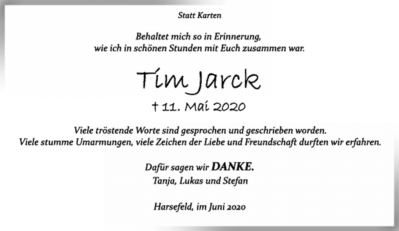 <p>Statt Karten<br />Behaltet mich so in Erinnerung,<br />wie ich in schönen Stunden mit Euch zusammen war.<br />Tim Jarck<br />+ 11. Mai 2020<br />Viele tröstende Worte sind gesprochen und geschrieben worden.<br />Viele stumme Umarmungen, viele Zeichen der Liebe und Freundschaft durften wir erfahren.<br />Dafür sagen wir DANKE.<br />Tanja, Lukas und Stefan<br />Harsefeld, im Juni 2020</p>