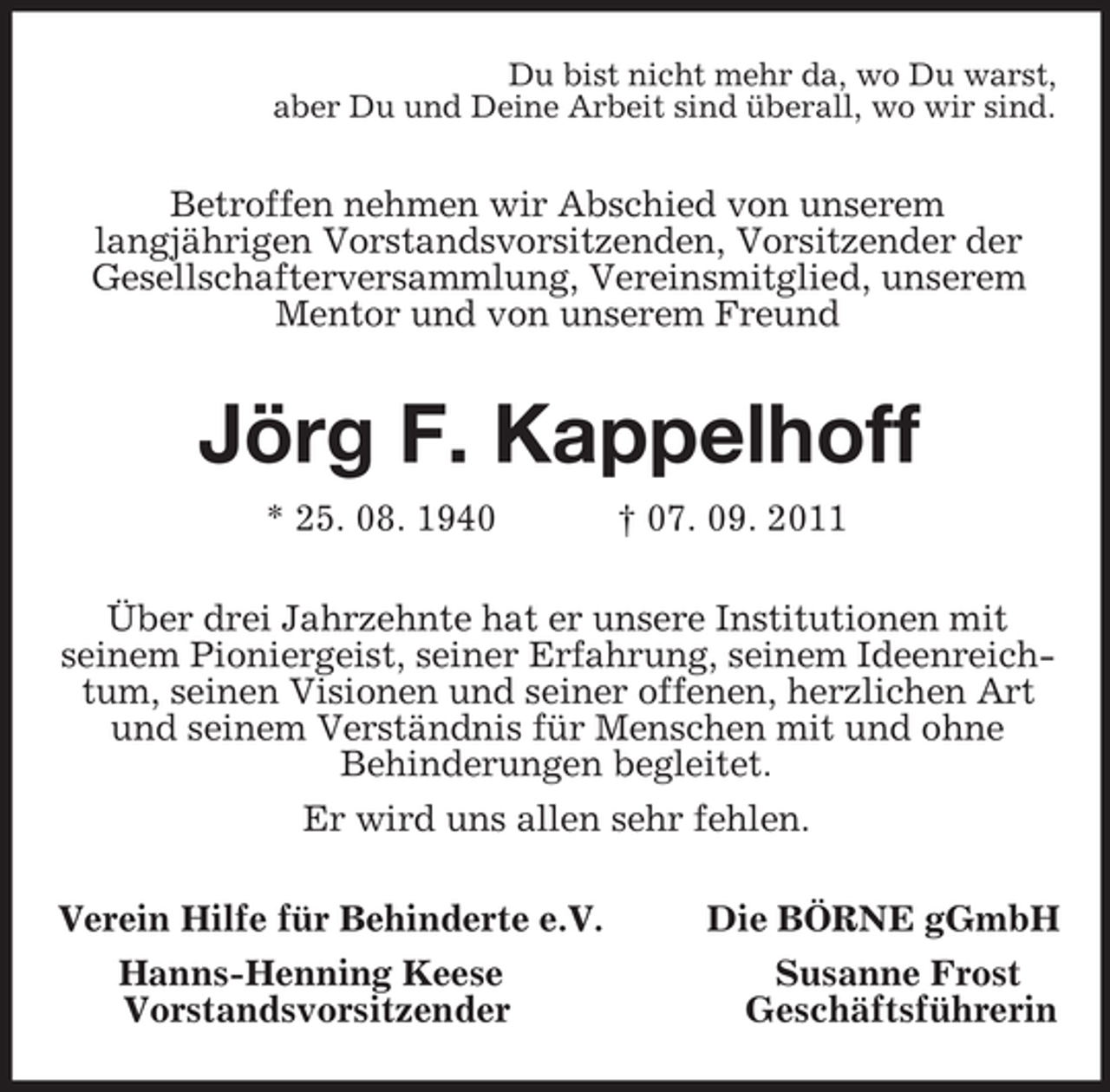 <p>Du bist nicht mehr da, wo Du warst,<br />aber Du und Deine Arbeit sind überall, wo wir sind.<br />Betroffen nehmen wir Abschied von unserem<br />langjährigen Vorstandsvorsitzenden, Vorsitzender der<br />Gesellschafterversammlung, Vereinsmitglied, unserem Mentor und von unserem Freund<br />Jörg F. Kappelhoff<br />* 25. 08. 1940 † 07. 09. 2011<br />Über drei Jahrzehnte hat er unsere Institutionen mit<br />seinem Pioniergeist, seiner Erfahrung, seinem Ideenreichtum, seinen Visionen und seiner offenen, herzlichen Art und seinem Verständnis für Menschen mit und ohne<br />Behinderungen begleitet.<br />Er wird uns allen sehr fehlen.<br />Verein Hilfe für Behinderte e.V. Die BÖRNE gGmbH<br />Hanns-Henning Keese Susanne Frost<br />Vorstandsvorsitzender Geschäftsführerin</p>
