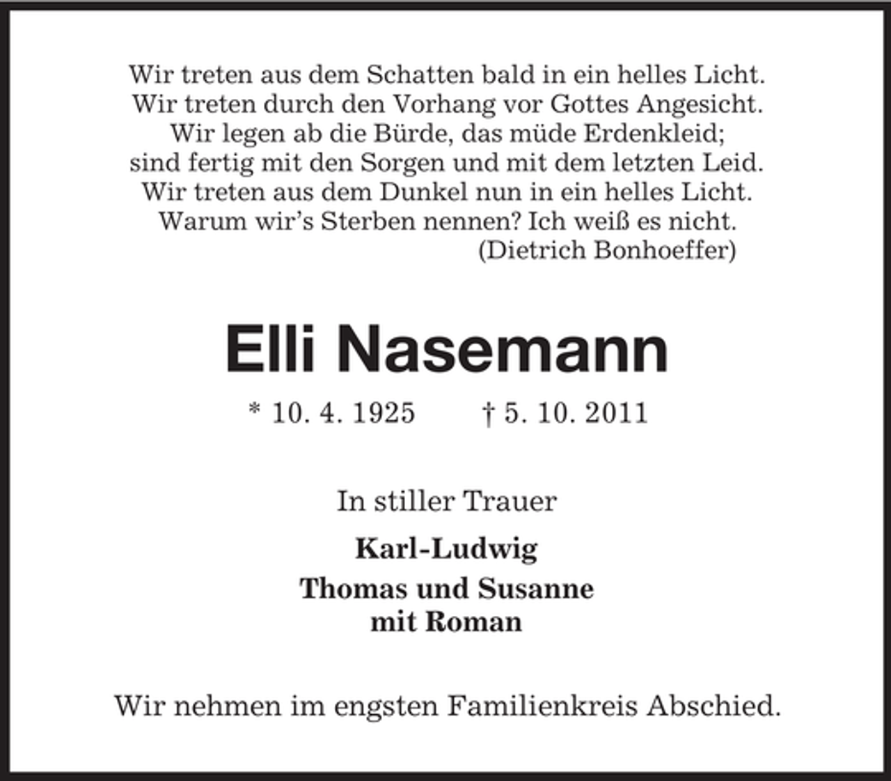 <p>Wir treten aus dem Schatten bald in ein helles Licht.<br />Wir treten durch den Vorhang vor Gottes Angesicht.<br />Wir legen ab die Bürde, das müde Erdenkleid;<br />sind fertig mit den Sorgen und mit dem letzten Leid.<br />Wir treten aus dem Dunkel nun in ein helles Licht.<br />Warum wir’s Sterben nennen? Ich weiß es nicht.<br />(Dietrich Bonhoeffer)</p><p>Elli Nasemann<br />* 10. 4. 1925</p><p>† 5. 10. 2011</p><p>In stiller Trauer<br />Karl-Ludwig<br />Thomas und Susanne<br />mit Roman<br />Wir nehmen im engsten Familienkreis Abschied.</p>
