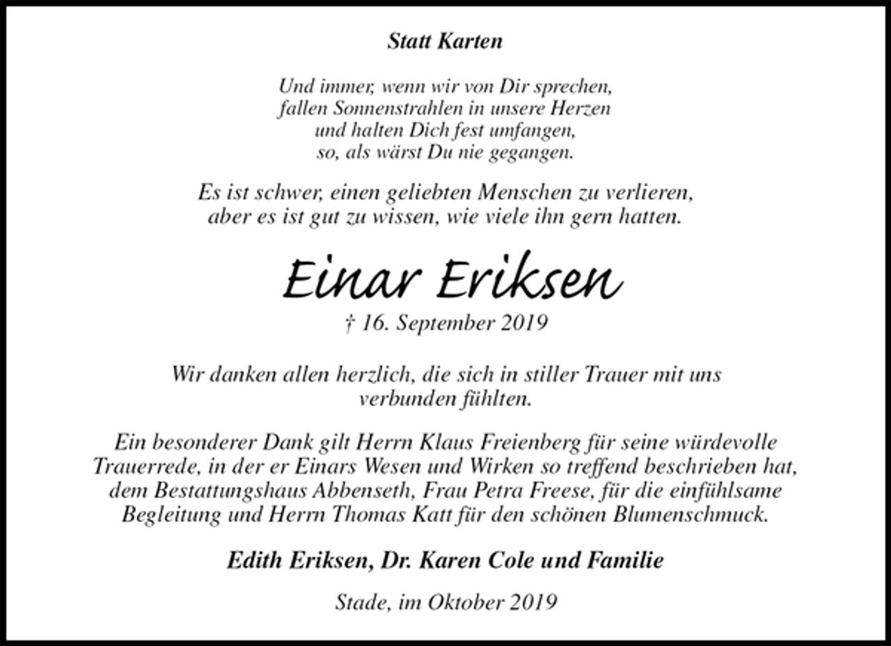 <p>Statt Karten</p><p>Und immer, wenn wir von Dir sprechen,<br />fallen Sonnenstrahlen in unsere Herzen<br />und halten Dich fest umfangen,<br />so, als wärst Du nie gegangen.<br />Es ist schwer, einen geliebten Menschen zu verlieren,<br />aber es ist gut zu wissen, wie viele ihn gern hatten.<br />Einar Eriksen<br />† 16. September 2019<br />Wir danken allen herzlich, die sich in stiller Trauer mit uns<br />verbunden fühlten.<br />Ein besonderer Dank gilt Herrn Klaus Freienberg für seine würdevolle<br />Trauerrede, in der er Einars Wesen und Wirken so treffend beschrieben hat,<br />dem Bestattungshaus Abbenseth, Frau Petra Freese, für die einfühlsame<br />Begleitung und Herrn Thomas Katt für den schönen Blumenschmuck.<br />Edith Eriksen, Dr. Karen Cole und Familie<br />Stade, im Oktober 2019</p>