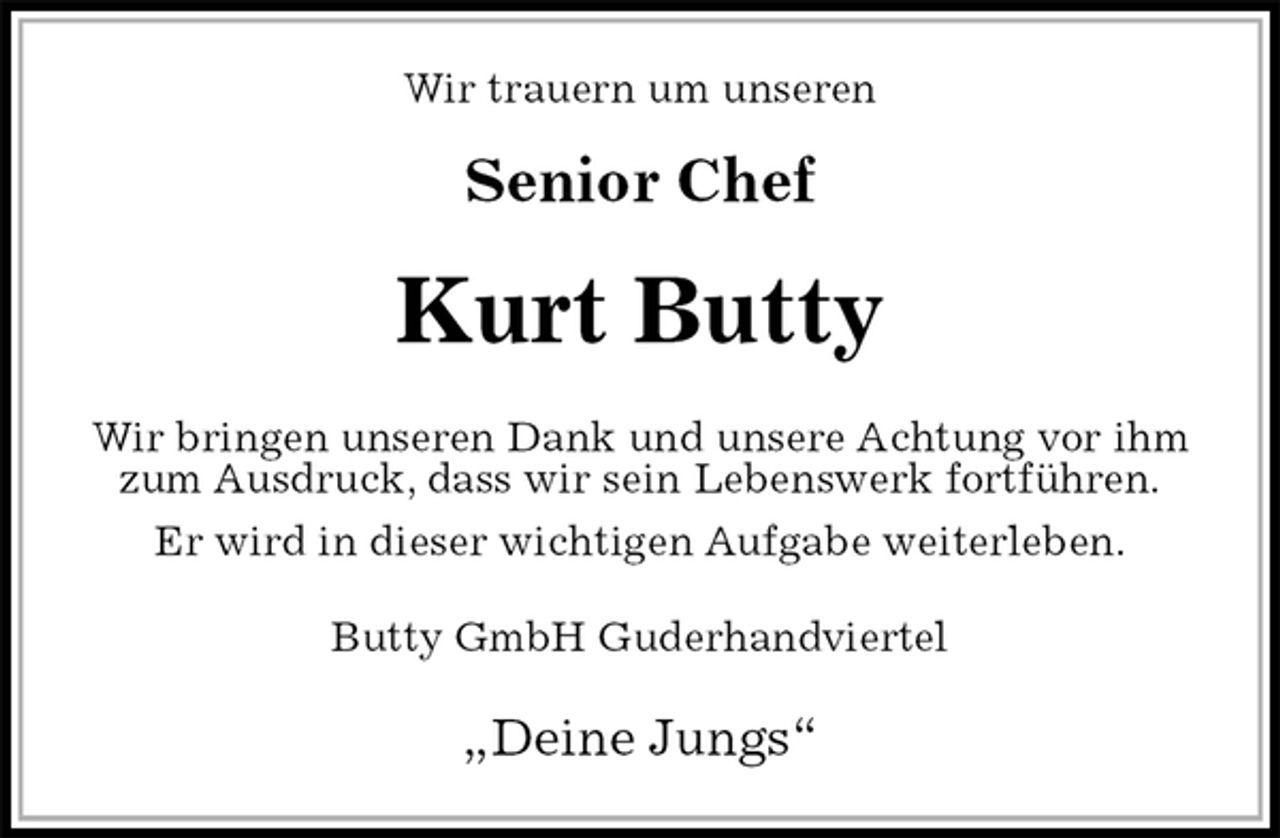 <p>Wir trauern um unseren</p><p>Senior Chef<br />Kurt Butty<br />Wir bringen unseren Dank und unsere Achtung vor ihm zum Ausdruck, dass wir sein Lebenswerk fortführen.<br />Er wird in dieser wichtigen Aufgabe weiterleben.<br />Butty GmbH Guderhandviertel<br />„Deine Jungs“</p>