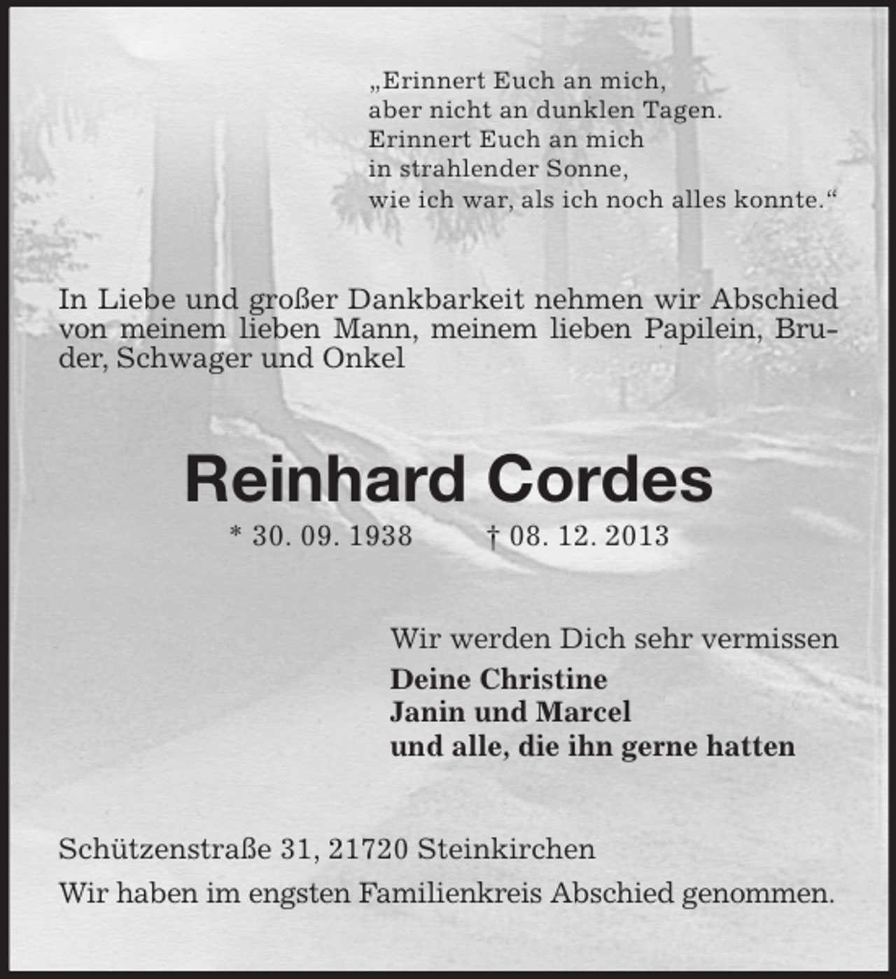 <p>„Erinnert Euch an mich,<br />aber nicht an dunklen Tagen.<br />Erinnert Euch an mich<br />in strahlender Sonne,<br />wie ich war, als ich noch alles konnte.“<br />In Liebe und großer Dankbarkeit nehmen wir Abschied von meinem lieben Mann, meinem lieben Papilein, Bruder, Schwager und Onkel<br />Reinhard Cordes<br />* 30. 09. 1938 † 08. 12. 2013<br />Wir werden Dich sehr vermissen<br />Deine Christine<br />Janin und Marcel<br />und alle, die ihn gerne hatten<br />Schützenstraße 31, 21720 Steinkirchen<br />Wir haben im engsten Familienkreis Abschied genommen.</p>