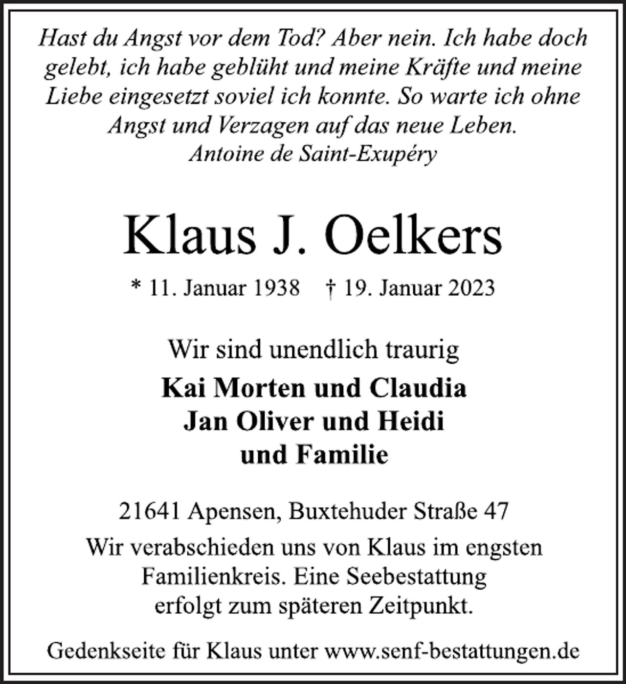 <p>Hast du Angst vor dem Tod? Aber nein. Ich habe doch<br />gelebt, ich habe geblüht und meine Kräfte und meine<br />Liebe eingesetzt soviel ich konnte. So warte ich ohne<br />Angst und Verzagen auf das neue Leben.<br />Antoine de Saint-Exupéry<br />Klaus J. Oelkers<br />* 11. Januar 1938 † 19. Januar 2023<br />Wir sind unendlich traurig<br />Kai Morten und Claudia<br />Jan Oliver und Heidi<br />und Familie<br />21641 Apensen, Buxtehuder Straße 47<br />Wir verabschieden uns von Klaus im engsten<br />Familienkreis. Eine Seebestattung<br />erfolgt zum späteren Zeitpunkt.<br />Gedenkseite für Klaus unter www.senf-bestattungen.de</p>