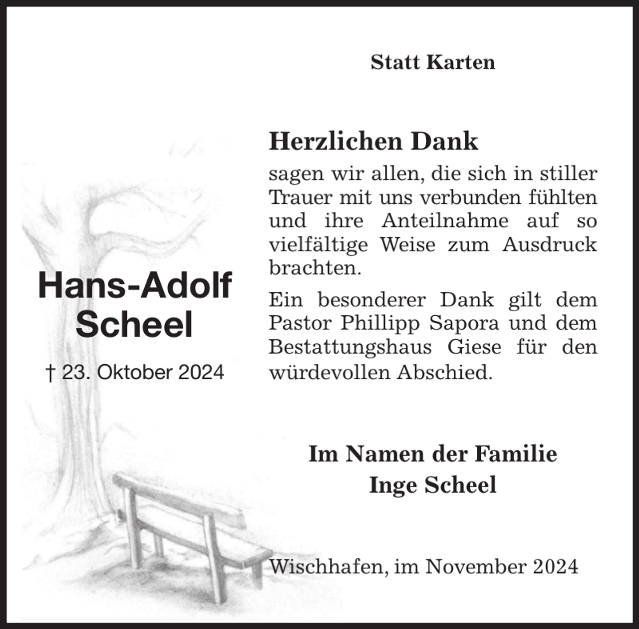 <p>Statt Karten<br />Herzlichen Dank<br />sagen wir allen, die sich in stiller Trauer mit uns verbunden fühlten und ihre Anteilnahme auf so vielfältige Weise zum Ausdruck brachten.<br />Ein besonderer Dank gilt dem Pastor Phillipp Sapora und dem Bestattungshaus Giese für den würdevollen Abschied.<br />Wischhafen, im November 2024<br />Im Namen der Familie<br />Inge Scheel<br />Hans-Adolf<br />Scheel<br />† 23. Oktober 2024</p>