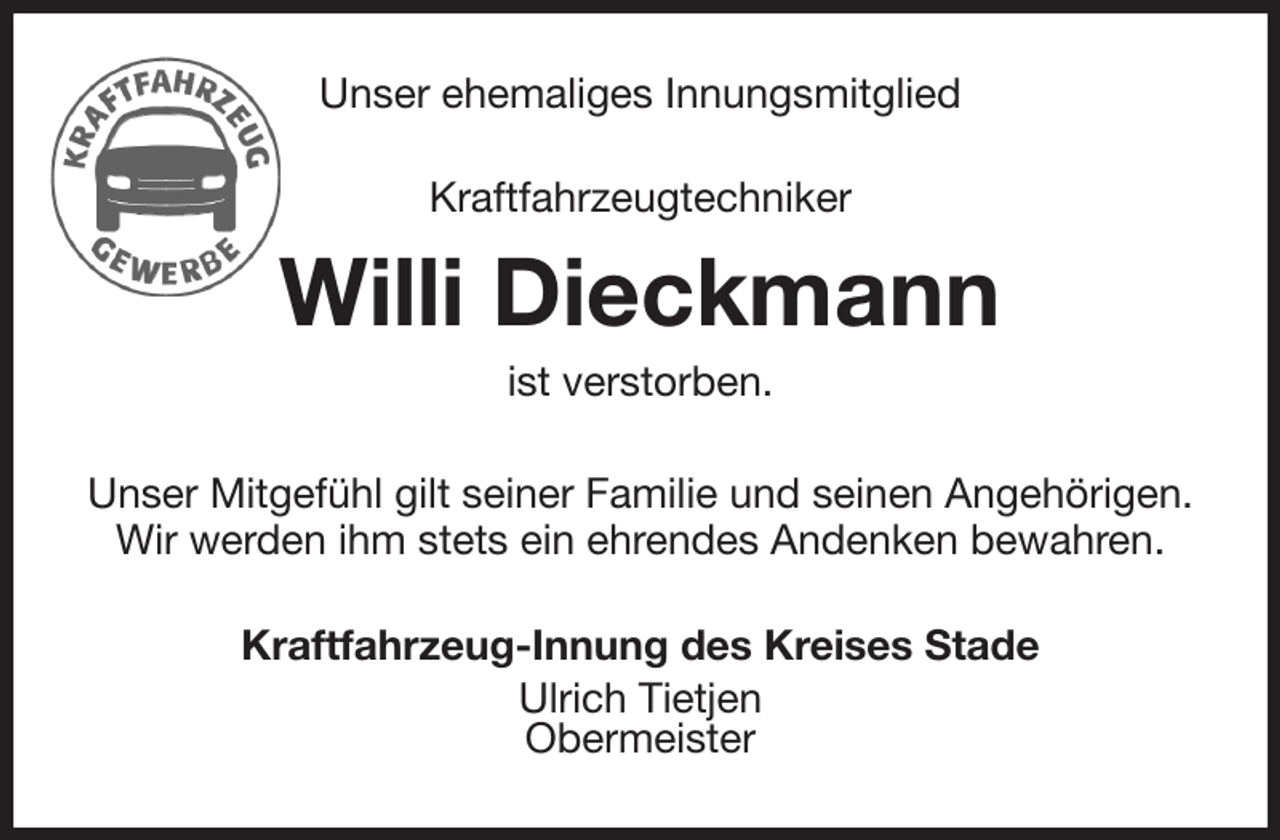 <p>Unser ehemaliges Innungsmitglied<br />Kraftfahrzeugtechniker<br />Willi Dieckmann<br />ist verstorben.<br />Unser Mitgefühl gilt seiner Familie und seinen Angehörigen.<br />Wir werden ihm stets ein ehrendes Andenken bewahren.<br />Kraftfahrzeug-Innung des Kreises Stade<br />Ulrich Tietjen<br />Obermeister</p>