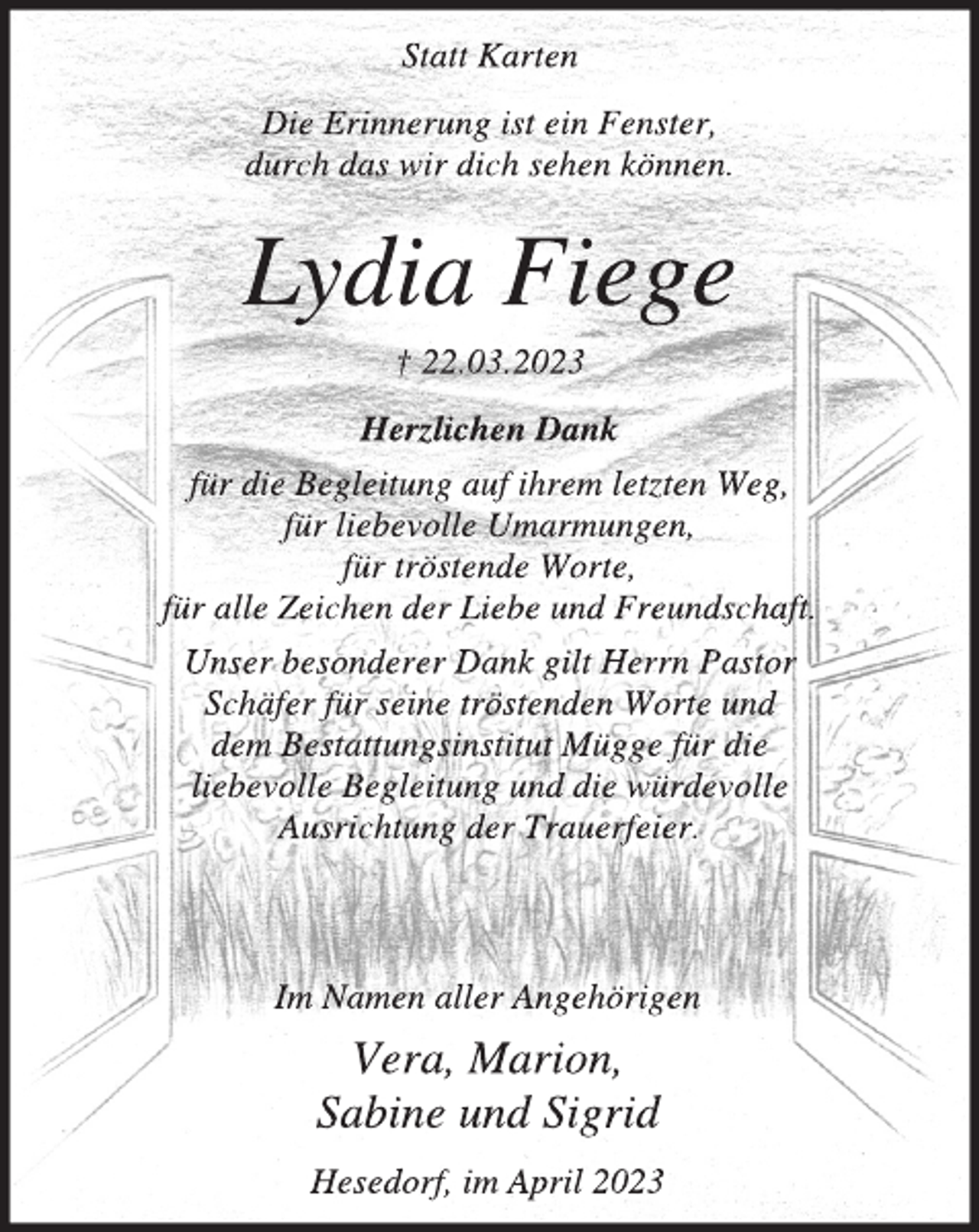 <p>Statt Karten<br />Die Erinnerung ist ein Fenster,<br />durch das wir dich sehen können.<br />Lydia Fiege<br />† 22.03.2023<br />Herzlichen Dank<br />für die Begleitung auf ihrem letzten Weg,<br />für liebevolle Umarmungen,<br />für tröstende Worte,<br />für alle Zeichen der Liebe und Freundschaft.<br />Unser besonderer Dank gilt Herrn Pastor<br />Schäfer für seine tröstenden Worte und<br />dem Bestattungsinstitut Mügge für die<br />liebevolle Begleitung und die würdevolle<br />Ausrichtung der Trauerfeier.<br />Im Namen aller Angehörigen<br />Vera, Marion,<br />Sabine und Sigrid<br />Hesedorf, im April 2023</p>