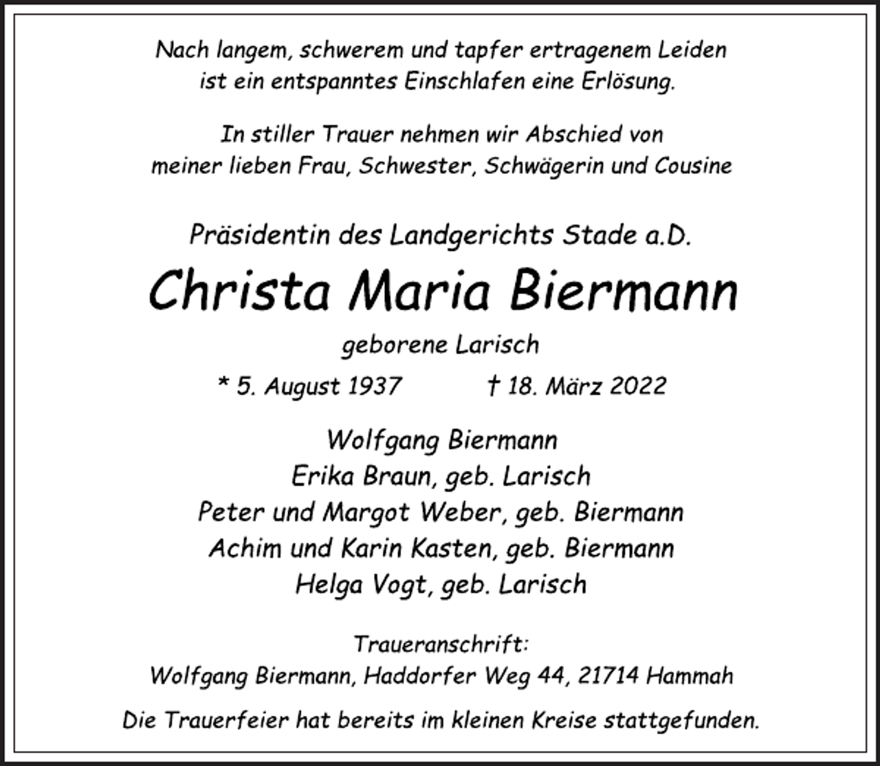 <p>Nach langem, schwerem und tapfer ertragenem Leiden<br />ist ein entspanntes Einschlafen eine Erlösung.<br />In stiller Trauer nehmen wir Abschied von<br />meiner lieben Frau, Schwester, Schwägerin und Cousine<br />Präsidentin des Landgerichts Stade a.D.<br />Christa Maria Biermann<br />geborene Larisch<br />* 5. August 1937 † 18. März 2022<br />Wolfgang Biermann<br />Erika Braun, geb. Larisch<br />Peter und Margot Weber, geb. Biermann<br />Achim und Karin Kasten, geb. Biermann<br />Helga Vogt, geb. Larisch<br />Traueranschrift:<br />Wolfgang Biermann, Haddorfer Weg 44, 21714 Hammah<br />Die Trauerfeier hat bereits im kleinen Kreise stattgefunden.</p>