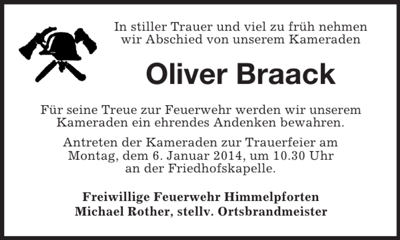 <p>In stiller Trauer und viel zu früh nehmen wir Abschied von unserem Kameraden<br />Oliver Braack<br />Für seine Treue zur Feuerwehr werden wir unserem<br />Kameraden ein ehrendes Andenken bewahren.<br />Antreten der Kameraden zur Trauerfeier am<br />Montag, dem 6. Januar 2014, um 10.30 Uhr<br />an der Friedhofskapelle.<br />Freiwillige Feuerwehr Himmelpforten<br />Michael Rother, stellv. Ortsbrandmeister</p>