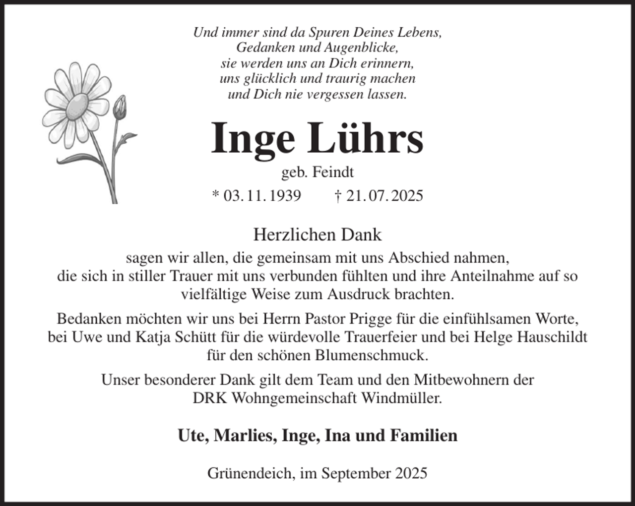 <p>Und immer sind da Spuren Deines Lebens,<br />Gedanken und Augenblicke,<br />sie werden uns an Dich erinnern,<br />uns glücklich und traurig machen<br />und Dich nie vergessen lassen.<br />Inge Lührs<br />geb. Feindt<br />* 03. 11. 1939 † 21. 07. 2025<br />Herzlichen Dank<br />sagen wir allen, die gemeinsam mit uns Abschied nahmen,<br />die sich in stiller Trauer mit uns verbunden fühlten und ihre Anteilnahme auf so<br />vielfältige Weise zum Ausdruck brachten.<br />Bedanken möchten wir uns bei Herrn Pastor Prigge für die einfühlsamen Worte,<br />bei Uwe und Katja Schütt für die würdevolle Trauerfeier und bei Helge Hauschildt<br />für den schönen Blumenschmuck.<br />Unser besonderer Dank gilt dem Team und den Mitbewohnern der<br />DRK Wohngemeinschaft Windmüller.<br />Ute, Marlies, Inge, Ina und Familien<br />Grünendeich, im September 2025</p>