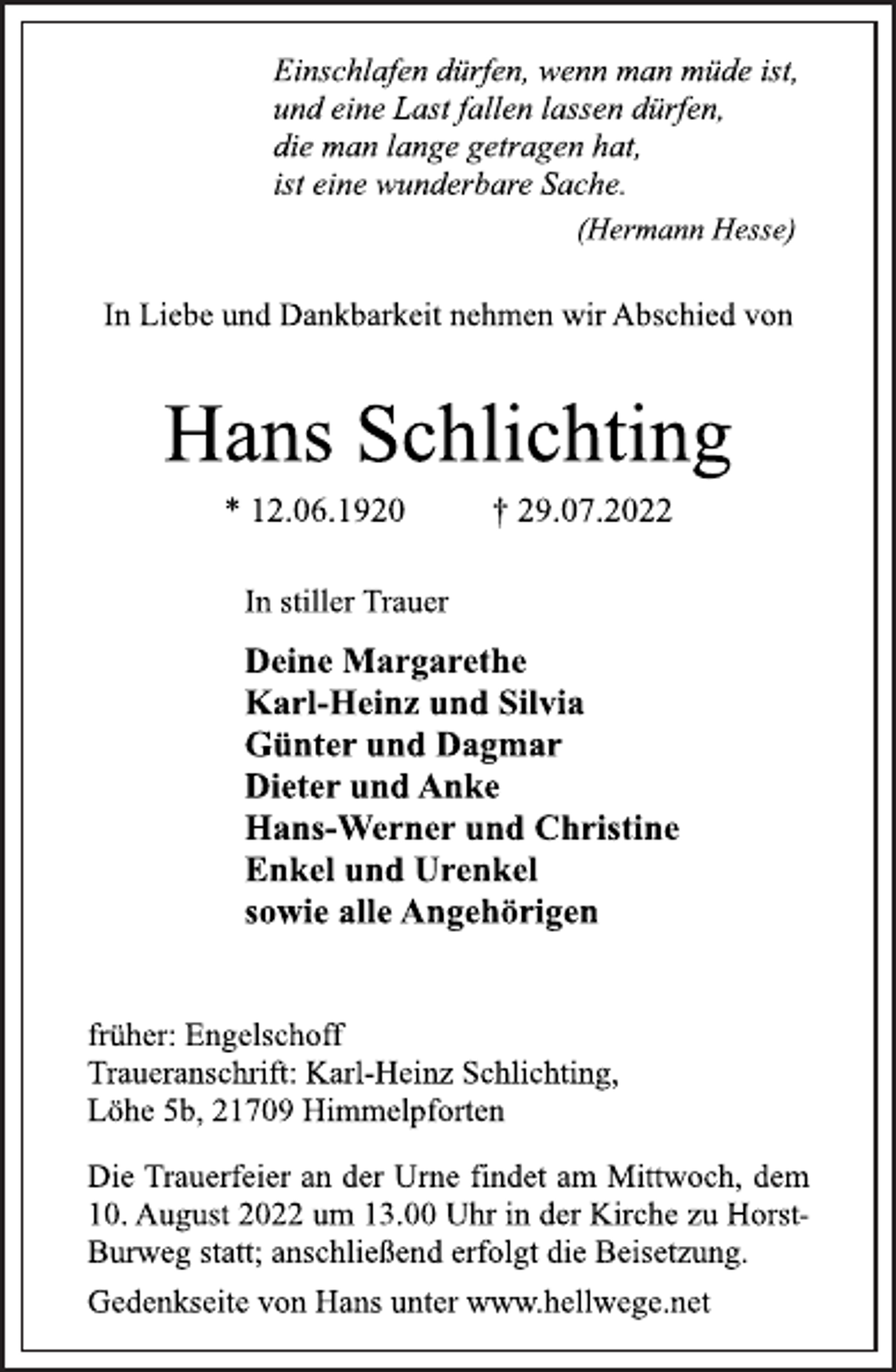 <p>Einschlafen dürfen, wenn man müde ist,<br />und eine Last fallen lassen dürfen,<br />die man lange getragen hat,<br />ist eine wunderbare Sache.<br />(Hermann Hesse)<br />In Liebe und Dankbarkeit nehmen wir Abschied von<br />Hans Schlichting<br />* 12.06.1920 † 29.07.2022<br />Deine Margarethe<br />Karl-Heinz und Silvia<br />Günter und Dagmar<br />Dieter und Anke<br />Hans-Werner und Christine<br />Enkel und Urenkel<br />sowie alle Angehörigen<br />In stiller Trauer<br />früher: Engelschoff<br />Traueranschrift: Karl-Heinz Schlichting,<br />Löhe 5b, 21709 Himmelpforten<br />Die Trauerfeier an der Urne findet am Mittwoch, dem<br />10. August 2022 um 13.00 Uhr in der Kirche zu Horst Burweg statt; anschließend erfolgt die Beisetzung.<br />Gedenkseite von Hans unter www.hellwege.net</p>