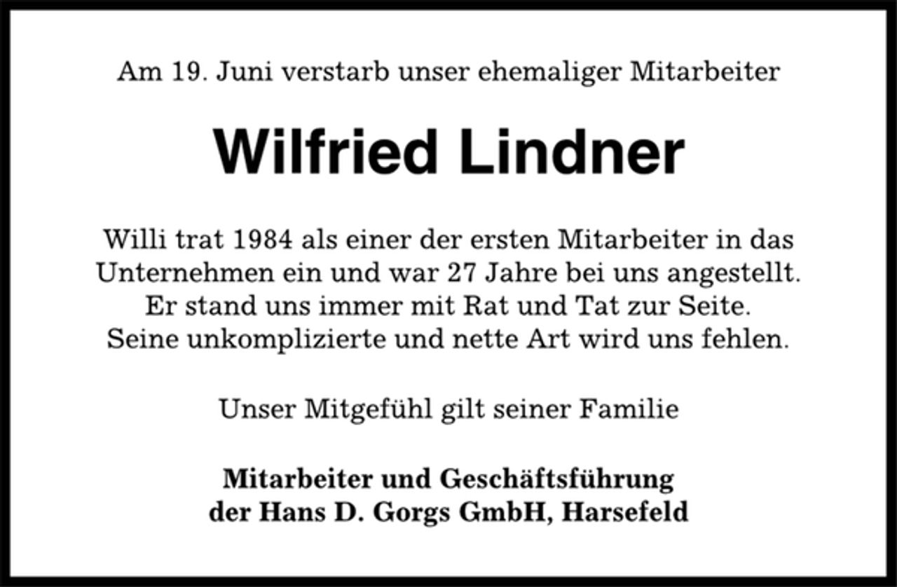 <p>Am 19. Juni verstarb unser ehemaliger Mitarbeiter<br />Wilfried Lindner<br />Willi trat 1984 als einer der ersten Mitarbeiter in das<br />Unternehmen ein und war 27 Jahre bei uns angestellt.<br />Er stand uns immer mit Rat und Tat zur Seite.<br />Seine unkomplizierte und nette Art wird uns fehlen.<br />Unser Mitgefühl gilt seiner Familie<br />Mitarbeiter und Geschäftsführung<br />der Hans D. Gorgs GmbH, Harsefeld</p>