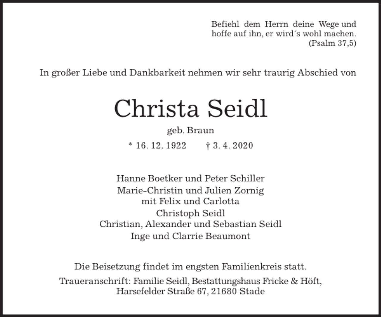 <p>Befiehl dem Herrn deine Wege und<br />hoffe auf ihn, er wird´s wohl machen.<br />(Psalm 37,5)<br />In großer Liebe und Dankbarkeit nehmen wir sehr traurig Abschied von<br />Christa Seidl<br />geb. Braun<br />* 16. 12. 1922 † 3. 4. 2020<br />Hanne Boetker und Peter Schiller<br />Marie-Christin und Julien Zornig<br />mit Felix und Carlotta<br />Christoph Seidl<br />Christian, Alexander und Sebastian Seidl<br />Inge und Clarrie Beaumont<br />Die Beisetzung findet im engsten Familienkreis statt.<br />Traueranschrift: Familie Seidl, Bestattungshaus Fricke &amp; Höft,<br />Harsefelder Straße 67, 21680 Stade</p>
