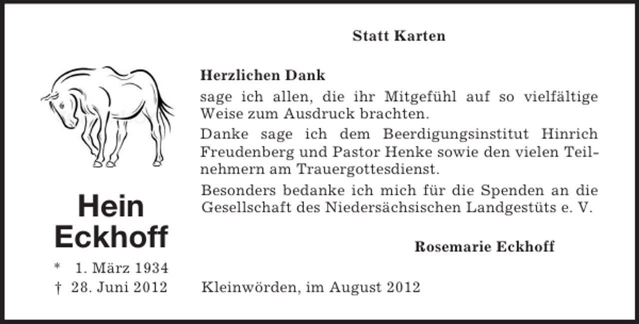 <p>Statt Karten</p><p>Hein<br />Eckhoff<br />* 1. März 1934<br />† 28. Juni 2012</p><p>Herzlichen Dank<br />sage ich allen, die ihr Mitgefühl auf so vielfältige<br />Weise zum Ausdruck brachten.<br />Danke sage ich dem Beerdigungsinstitut Hinrich<br />Freudenberg und Pastor Henke sowie den vielen Teilnehmern am Trauergottesdienst.<br />Besonders bedanke ich mich für die Spenden an die<br />Gesellschaft des Niedersächsischen Landgestüts e. V.<br />Rosemarie Eckhoff<br />Kleinwörden, im August 2012</p>
