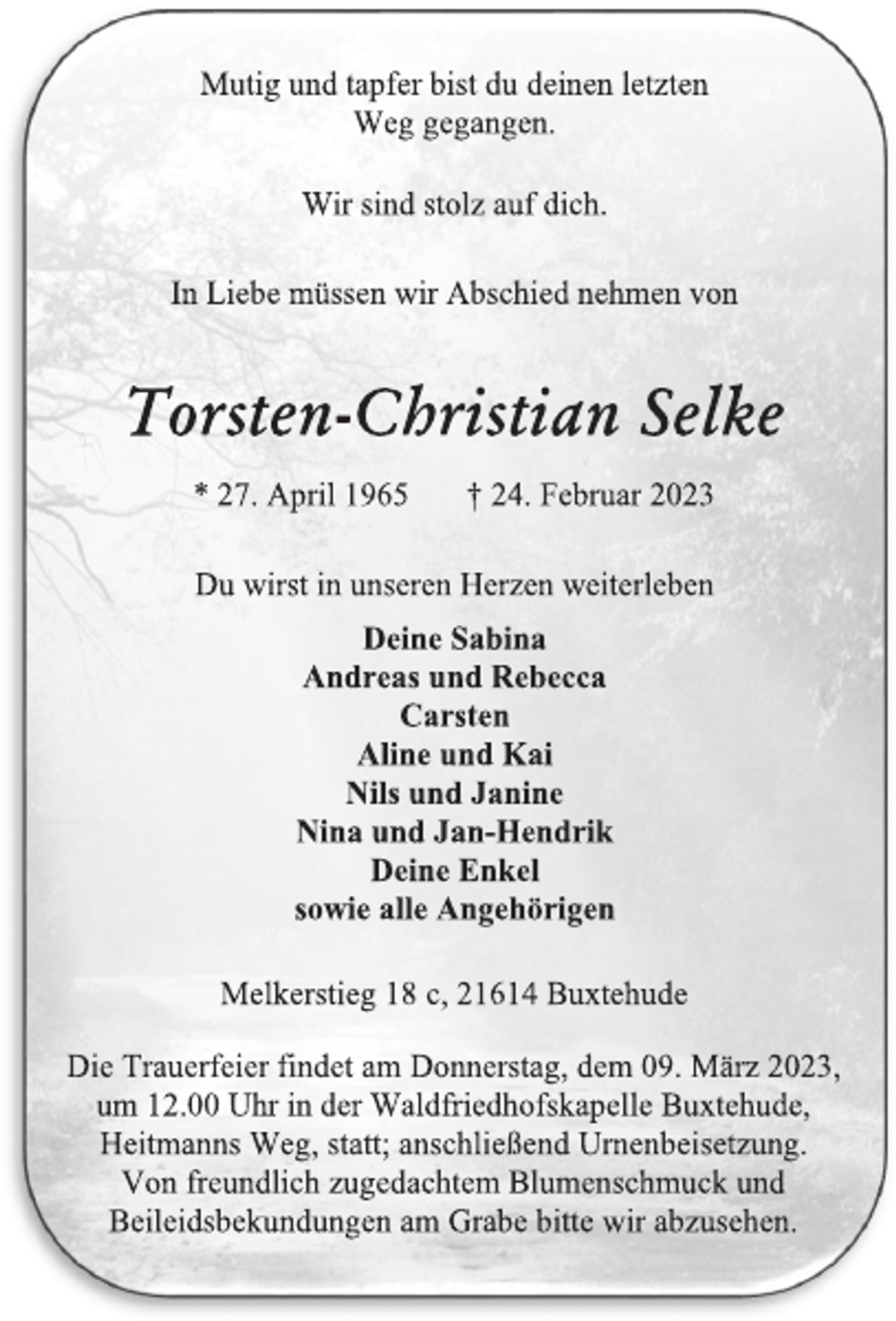 <p>Mutig und tapfer bist du deinen letzten<br />Weg gegangen.<br />Wir sind stolz auf dich.<br />In Liebe müssen wir Abschied nehmen von<br />Torsten-Christian Selke<br />* 27. April 1965 † 24. Februar 2023<br />Du wirst in unseren Herzen weiterleben<br />Deine Sabina<br />Andreas und Rebecca<br />Carsten<br />Aline und Kai<br />Nils und Janine<br />Nina und Jan-Hendrik<br />Deine Enkel<br />sowie alle Angehörigen<br />Melkerstieg 18 c, 21614 Buxtehude<br />Die Trauerfeier findet am Donnerstag, dem 09. März 2023,<br />um 12.00 Uhr in der Waldfriedhofskapelle Buxtehude,<br />Heitmanns Weg, statt; anschließend Urnenbeisetzung.<br />Von freundlich zugedachtem Blumenschmuck und<br />Beileidsbekundungen am Grabe bitte wir abzusehen.</p>