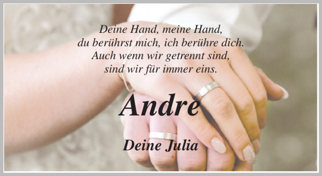 <p>Deine Hand, meine Hand,<br />du berührst mich, ich berühre dich.<br />Auch wenn wir getrennt sind,<br />sind wir für immer eins.<br />Andre<br />Deine Julia</p>