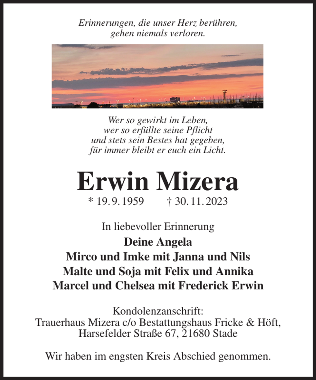<p>Erinnerungen, die unser Herz berühren,<br />gehen niemals verloren.<br />Wer so gewirkt im Leben,<br />wer so erfüllte seine Pflicht<br />und stets sein Bestes hat gegeben,<br />für immer bleibt er euch ein Licht.<br />Erwin Mizera<br />* 19. 9. 1959 † 30. 11. 2023<br />In liebevoller Erinnerung<br />Deine Angela<br />Mirco und Imke mit Janna und Nils<br />Malte und Soja mit Felix und Annika<br />Marcel und Chelsea mit Frederick Erwin<br />Kondolenzanschrift:<br />Trauerhaus Mizera c/o Bestattungshaus Fricke &amp; Höft,<br />Harsefelder Straße 67, 21680 Stade</p><p>Wir haben im engsten Kreis Abschied genommen.</p>