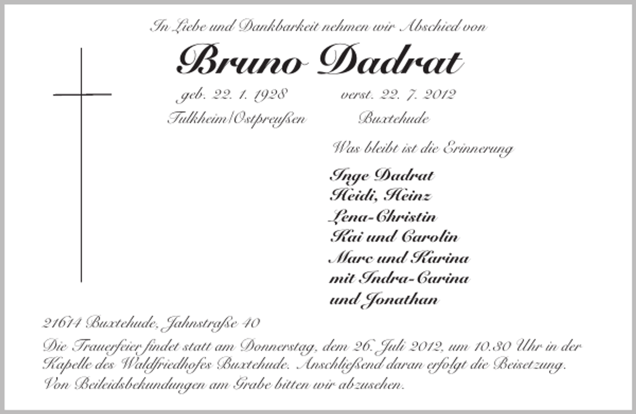 <p>In Liebe und Dankbarkeit nehmen wir Abschied von<br />Bruno Dadrat<br />geb. 22. 1. 1928 verst. 22. 7. 2012<br />Tulkheim/Ostpreußen Buxtehude<br />Was bleibt ist die Erinnerung<br />Inge Dadrat<br />Heidi, Heinz<br />Lena-Christin<br />Kai und Carolin<br />Marc und Karina<br />mit Indra-Carina<br />und Jonathan<br />21614 Buxtehude, Jahnstraße 40<br />Die Trauerfeier findet statt am Donnerstag, dem 26. Juli 2012, um 10.30 Uhr in der Kapelle des Waldfriedhofes Buxtehude. Anschließend daran erfolgt die Beisetzung.<br />Von Beileidsbekundungen am Grabe bitten wir abzusehen.</p>