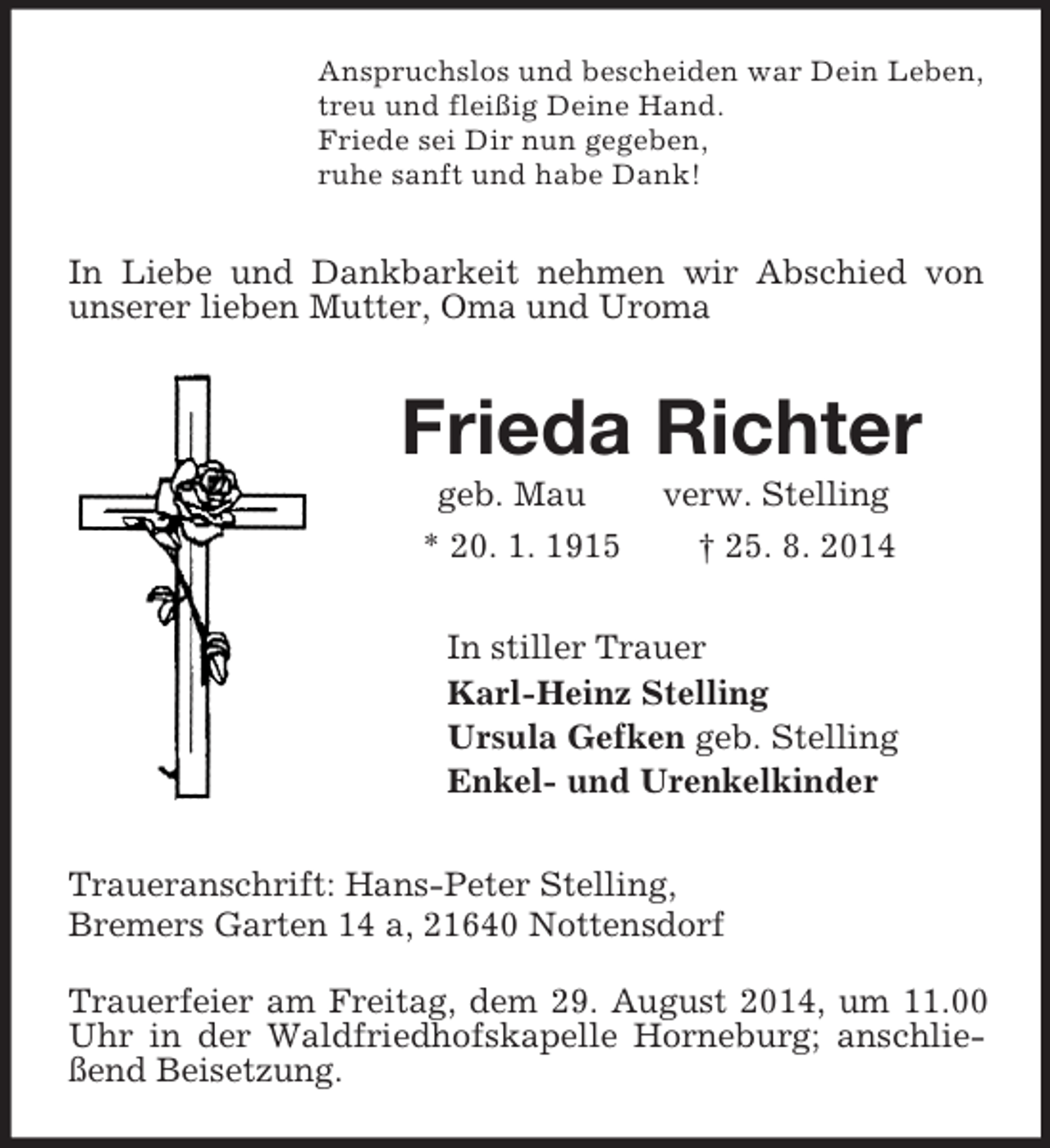 <p>Anspruchslos und bescheiden war Dein Leben,<br />treu und fleißig Deine Hand.<br />Friede sei Dir nun gegeben,<br />ruhe sanft und habe Dank!<br />In Liebe und Dankbarkeit nehmen wir Abschied von unserer lieben Mutter, Oma und Uroma<br />Frieda Richter<br />geb. Mau verw. Stelling<br />* 20. 1. 1915 † 25. 8. 2014<br />In stiller Trauer<br />Karl-Heinz Stelling<br />Ursula Gefken geb. Stelling<br />Enkel- und Urenkelkinder<br />Traueranschrift: Hans-Peter Stelling,<br />Bremers Garten 14 a, 21640 Nottensdorf<br />Trauerfeier am Freitag, dem 29. August 2014, um 11.00 Uhr in der Waldfriedhofskapelle Horneburg; anschließend Beisetzung.</p>