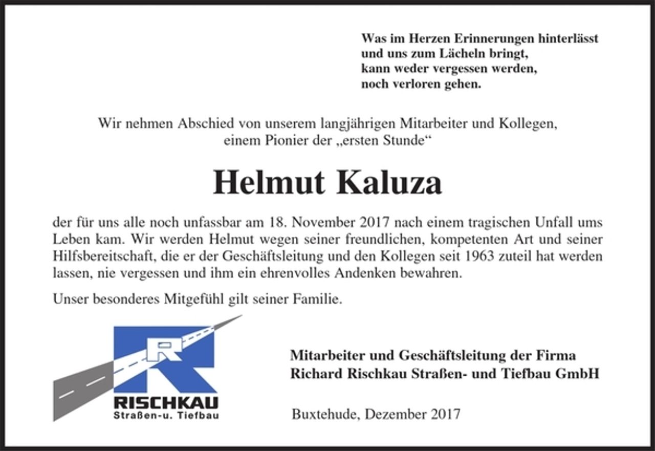 <p>Was im Herzen Erinnerungen hinterlässt<br />und uns zum Lächeln bringt,<br />kann weder vergessen werden,<br />noch verloren gehen.</p><p>Wir nehmen Abschied von unserem langjährigen Mitarbeiter und Kollegen,<br />einem Pionier der „ersten Stunde“</p><p>Helmut Kaluza</p><p>der für uns alle noch unfassbar am 19. November 2017 nach einem tragischen Unfall ums Leben kam.<br />Wir werden Helmut wegen seiner freundlichen und kompetenten Art und seiner Hilfsbereitschaft, die er der Geschäftsleitung und den Kollegen seit 1954 zuteil hat werden lassen, nie vergessen und ihm ein ehrenvolles Andenken bewahren.</p><p>Unser besonderes Mitgefühl gilt seinen Geschwistern.</p><p>Mitarbeiter und Geschäftsleitung der Firma<br />Richard Rischkau Straßen- und Tiefbau GmbH</p><p>Buxtehude, November 2017</p>