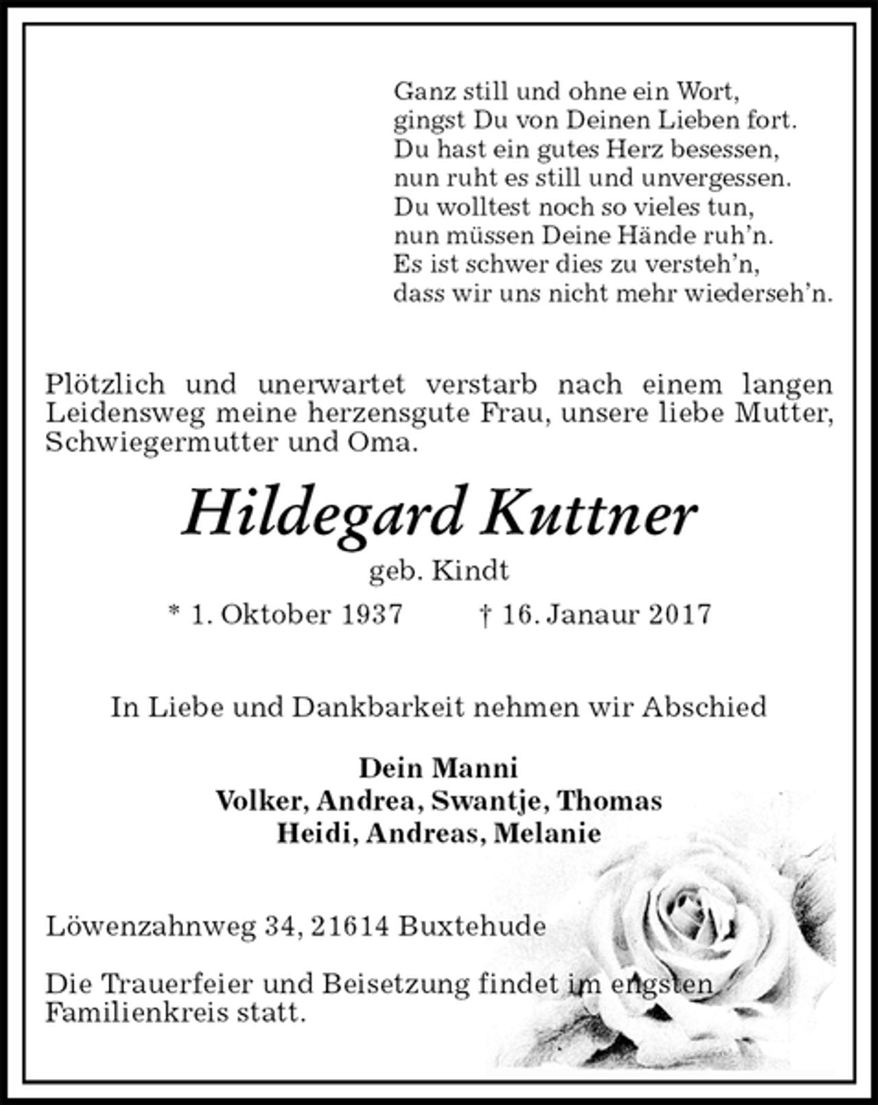 <p>Ganz still und ohne ein Wort,<br />gingst Du von Deinen Lieben fort.<br />Du hast ein gutes Herz besessen,<br />nun ruht es still und unvergessen.<br />Du wolltest noch so vieles tun,<br />nun müssen Deine Hände ruh’n.<br />Es ist schwer dies zu versteh’n,<br />dass wir uns nicht mehr wiederseh’n.<br />Plötzlich und unerwartet verstarb nach einem langen<br />Leidensweg meine herzensgute Frau, unsere liebe Mutter,<br />Schwiegermutter und Oma.<br />Hildegard Kuttner<br />geb. Kindt<br />* 1. Oktober 1937 † 16. Janaur 2017<br />In Liebe und Dankbarkeit nehmen wir Abschied</p><p>Dein Manni<br />Volker, Andrea, Swantje, Thomas<br />Heidi, Andreas, Melanie<br />Löwenzahnweg 34, 21614 Buxtehude</p><p>Die Trauerfeier und Beisetzung findet im engsten<br />Familienkreis statt.</p>