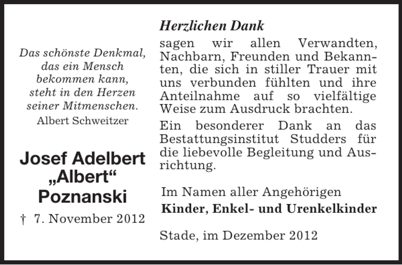 <p>Herzlichen Dank<br />Das schönste Denkmal,<br />das ein Mensch<br />bekommen kann,<br />steht in den Herzen<br />seiner Mitmenschen.<br />Albert Schweitzer</p><p>Josef Adelbert<br />„Albert“<br />Poznanski<br />† 7. November 2012</p><p>sagen wir allen Verwandten,<br />Nachbarn, Freunden und Bekannten, die sich in stiller Trauer mit<br />uns verbunden fühlten und ihre<br />Anteilnahme auf so vielfältige<br />Weise zum Ausdruck brachten.<br />Ein besonderer Dank an das<br />Bestattungsinstitut Studders für<br />die liebevolle Begleitung und Ausrichtung.<br />Im Namen aller Angehörigen<br />Kinder, Enkel- und Urenkelkinder<br />Stade, im Dezember 2012</p>