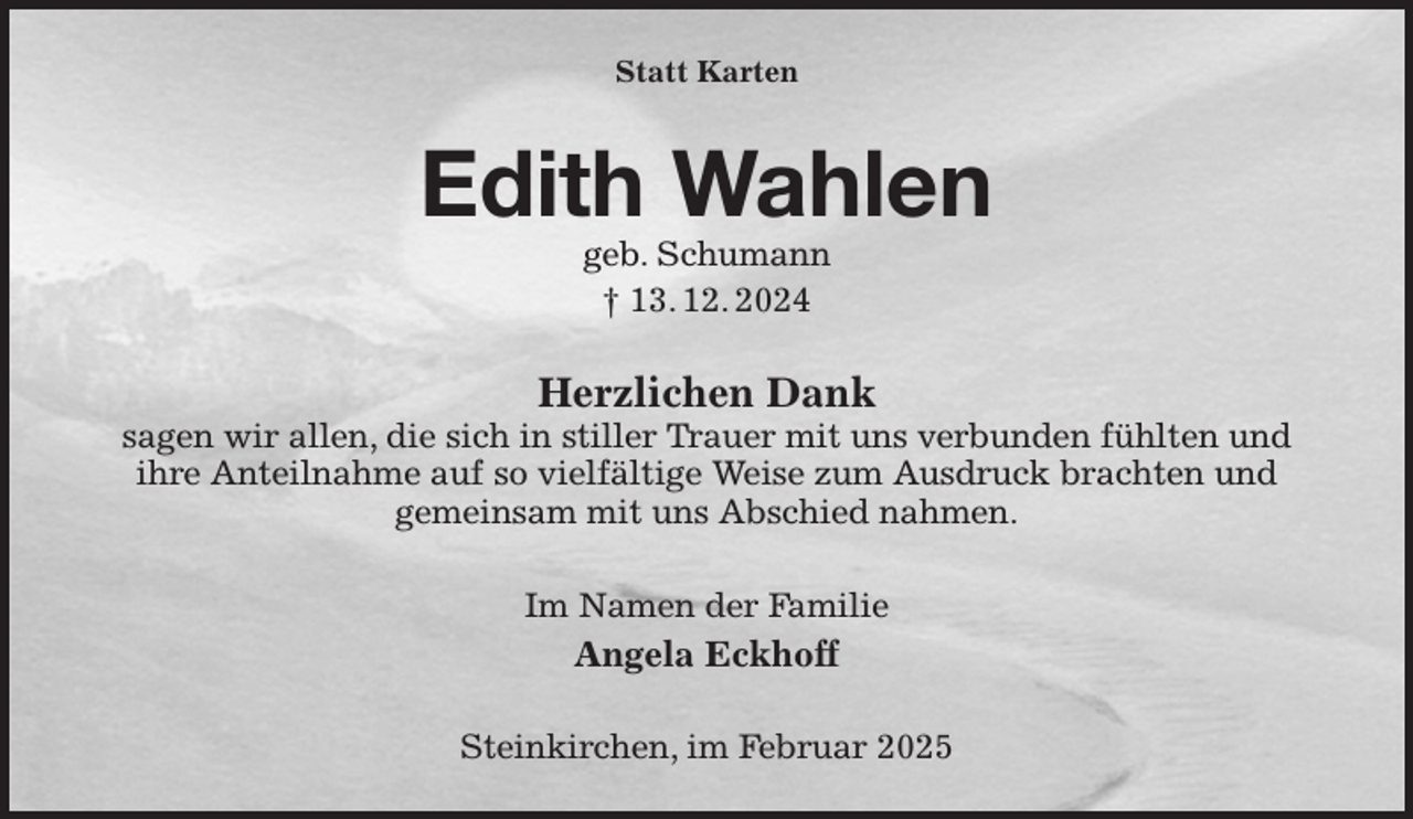 <p>Statt Karten<br />Edith Wahlen<br />geb. Schumann<br />† 13. 12. 2024<br />Herzlichen Dank<br />sagen wir allen, die sich in stiller Trauer mit uns verbunden fühlten und<br />ihre Anteilnahme auf so vielfältige Weise zum Ausdruck brachten und<br />gemeinsam mit uns Abschied nahmen.<br />Im Namen der Familie<br />Angela Eckhoff<br />Steinkirchen, im Februar 2025</p>