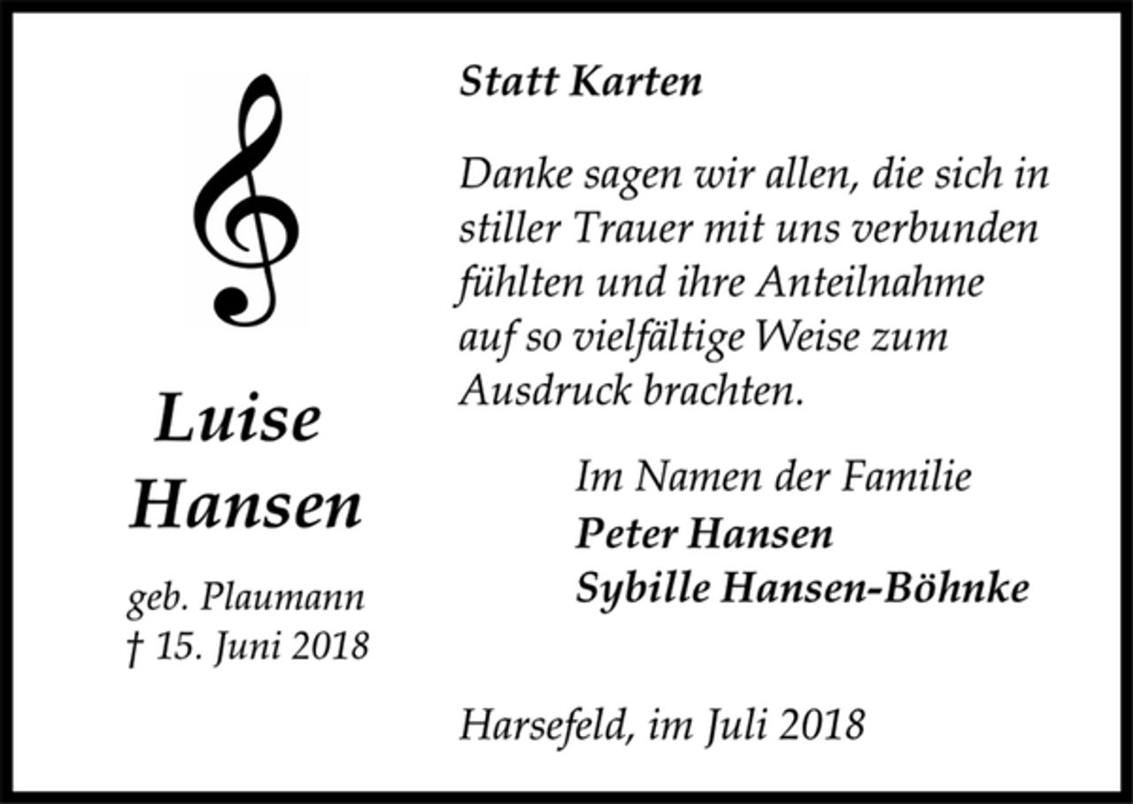 <p>Statt Karten<br />Danke sagen wir allen, die sich in<br />stiller Trauer mit uns verbunden<br />fühlten und ihre Anteilnahme<br />auf so vielfältige Weise zum Ausdruck brachten.<br />Im Namen der Familie<br />Peter Hansen<br />Sybille Hansen-Böhnke<br />Harsefeld, im Juli 2018<br />Luise<br />Hansen<br />geb. Plaumann<br />† 15. Juni 2018</p>