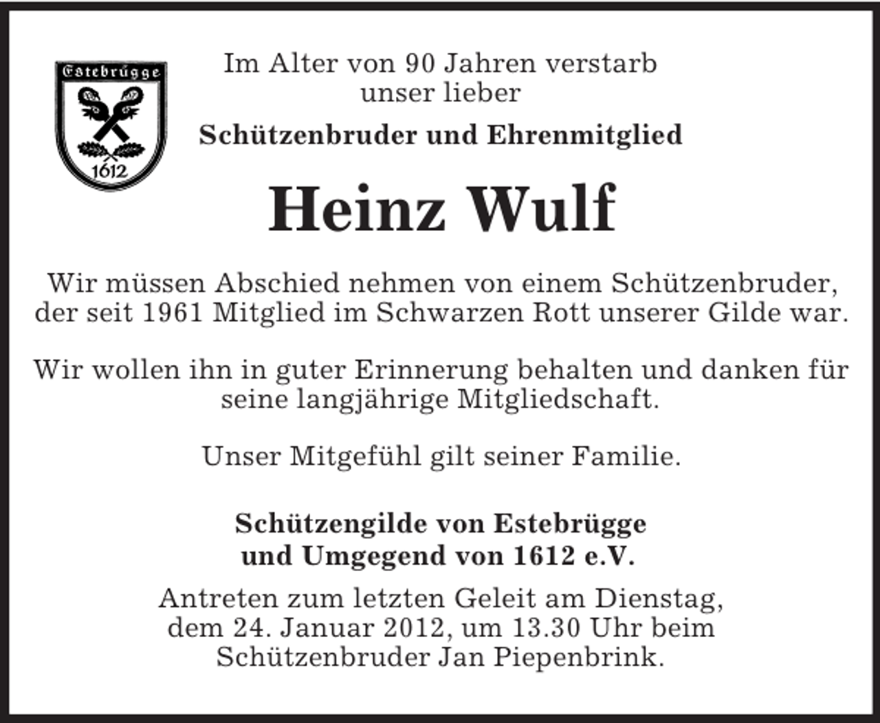 <p>Im Alter von 90 Jahren verstarb<br />unser lieber<br />Schützenbruder und Ehrenmitglied</p><p>Heinz Wulf<br />Wir müssen Abschied nehmen von einem Schützenbruder,<br />der seit 1961 Mitglied im Schwarzen Rott unserer Gilde war.<br />Wir wollen ihn in guter Erinnerung behalten und danken für<br />seine langjährige Mitgliedschaft.<br />Unser Mitgefühl gilt seiner Familie.<br />Schützengilde von Estebrügge<br />und Umgegend von 1612 e.V.<br />Antreten zum letzten Geleit am Dienstag,<br />dem 24. Januar 2012, um 13.30 Uhr beim<br />Schützenbruder Jan Piepenbrink.</p>