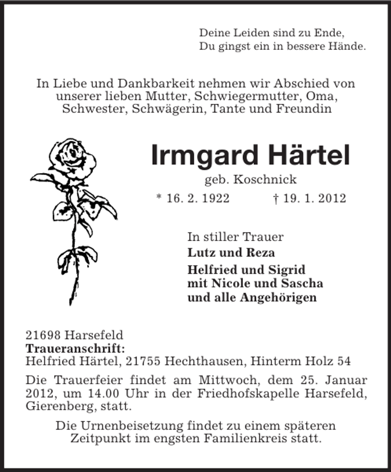 <p>Deine Leiden sind zu Ende,<br />Du gingst ein in bessere Hände.</p><p>In Liebe und Dankbarkeit nehmen wir Abschied von<br />unserer lieben Mutter, Schwiegermutter, Oma,<br />Schwester, Schwägerin, Tante und Freundin</p><p>Irmgard Härtel<br />geb. Koschnick<br />* 16. 2. 1922<br />† 19. 1. 2012<br />In stiller Trauer<br />Lutz und Reza<br />Helfried und Sigrid<br />mit Nicole und Sascha<br />und alle Angehörigen<br />21698 Harsefeld<br />Traueranschrift:<br />Helfried Härtel, 21755 Hechthausen, Hinterm Holz 54<br />Die Trauerfeier findet am Mittwoch, dem 25. Januar<br />2012, um 14.00 Uhr in der Friedhofskapelle Harsefeld,<br />Gierenberg, statt.<br />Die Urnenbeisetzung findet zu einem späteren<br />Zeitpunkt im engsten Familienkreis statt.</p>