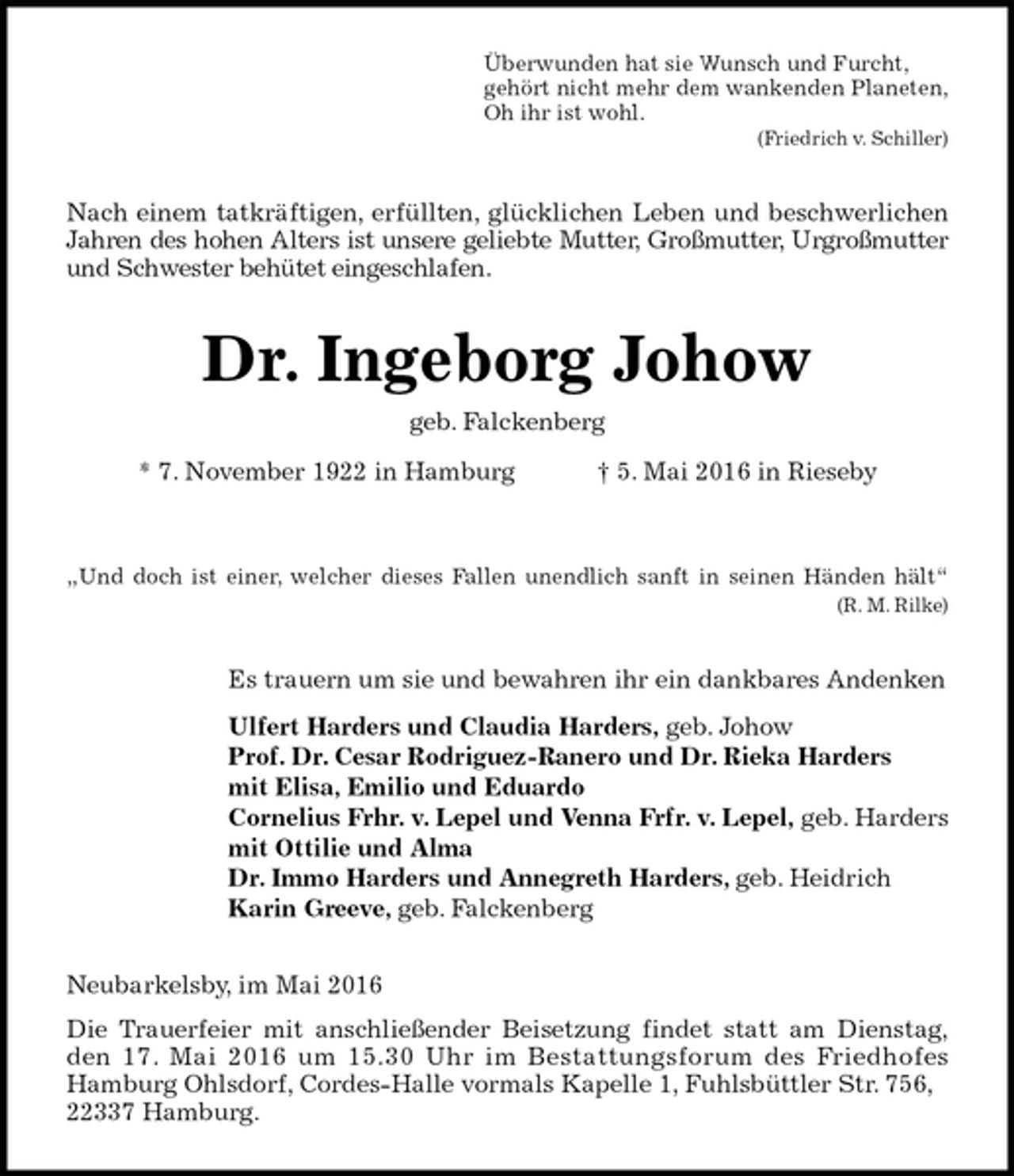 <p>Überwunden hat sie Wunsch und Furcht,<br />gehört nicht mehr dem wankenden Planeten,<br />Oh ihr ist wohl.<br />(Friedrich v. Schiller)<br />Nach einem tatkräftigen, erfüllten, glücklichen Leben und beschwerlichen<br />Jahren des hohen Alters ist unsere geliebte Mutter, Großmutter, Urgroßmutter<br />und Schwester behütet eingeschlafen.<br />Dr. Ingeborg Johow<br />geb. Falckenberg<br />* 7. November 1922 in Hamburg † 5. Mai 2016 in Rieseby</p>
<p>„Und doch ist einer, welcher dieses Fallen unendlich sanft in seinen Händen hält“<br />(R. M. Rilke)<br />Es trauern um sie und bewahren ihr ein dankbares Andenken<br />Ulfert Harders und Claudia Harders, geb. Johow<br />Prof. Dr. Cesar Rodriguez-Ranero und Dr. Rieka Harders<br />mit Elisa, Emilio und Eduardo<br />Cornelius Frhr. v. Lepel und Venna Frfr. v. Lepel, geb. Harders<br />mit Ottilie und Alma<br />Dr. Immo Harders und Annegreth Harders, geb. Heidrich<br />Karin Greeve, geb. Falckenberg<br />Neubarkelsby, im Mai 2016<br />Die Trauerfeier mit anschließender Beisetzung findet statt am Dienstag,<br />den 17. Mai 2016 um 15.30 Uhr im Bestattungsforum des Friedhofes<br />Hamburg Ohlsdorf, Cordes-Halle vormals Kapelle 1, Fuhlsbüttler Str. 756, 22337 Hamburg.</p>