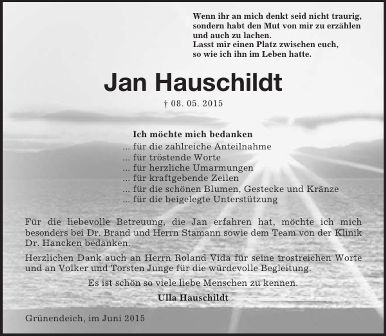<p>Wenn ihr an mich denkt seid nicht traurig,<br />sondern habt den Mut von mir zu erzählen<br />und auch zu lachen.<br />Lasst mir einen Platz zwischen euch,<br />so wie ich ihn im Leben hatte.<br />Jan Hauschildt<br />† 08. 05. 2015</p><p>Ich möchte mich bedanken<br />... für die zahlreiche Anteilnahme<br />... für tröstende Worte<br />... für herzliche Umarmungen<br />... für kraftgebende Zeilen<br />... für die schönen Blumen, Gestecke und Kränze<br />... für die beigelegte Unterstützung<br />Für die liebevolle Betreuung, die Jan erfahren hat, möchte ich mich<br />besonders bei Dr. Brand und Herrn Stamann sowie dem Team von der Klinik<br />Dr. Hancken bedanken.<br />Herzlichen Dank auch an Herrn Roland Vida für seine trostreichen Worte und an Volker und Torsten Junge für die würdevolle Begleitung.<br />Es ist schön so viele liebe Menschen zu kennen.<br />Ulla Hauschildt</p><p>Grünendeich, im Juni 2015</p>