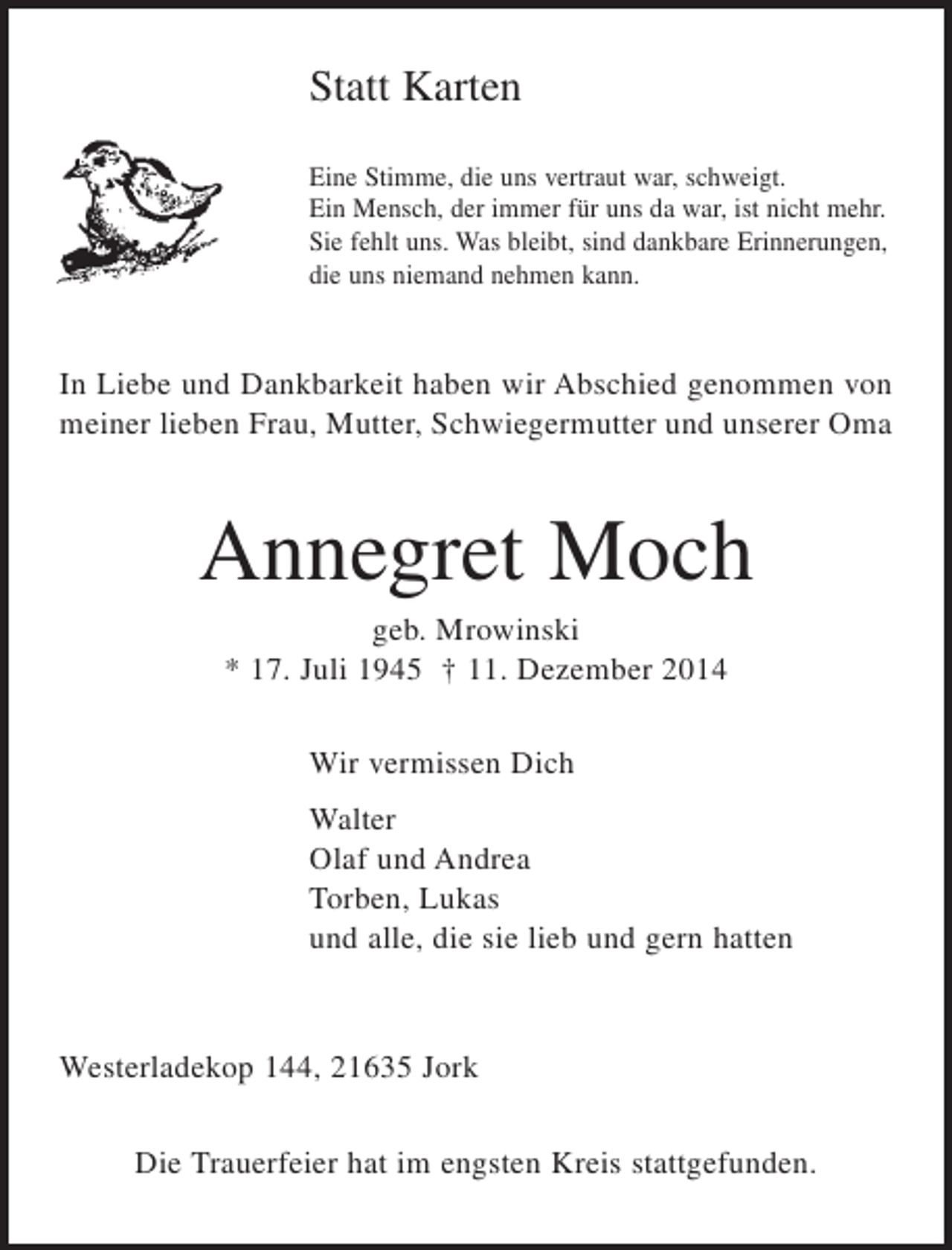 <p>Statt Karten<br />Eine Stimme, die uns vertraut war, schweigt.<br />Ein Mensch, der immer für uns da war, ist nicht mehr.<br />Sie fehlt uns. Was bleibt, sind dankbare Erinnerungen,<br />die uns niemand nehmen kann.<br />In Liebe und Dankbarkeit haben wir Abschied genommen von meiner lieben Frau, Mutter, Schwiegermutter und unserer Oma<br />Annegret Moch<br />geb. Mrowinski<br />* 17. Juli 1945 † 11. Dezember 2014<br />Wir vermissen Dich<br />Walter<br />Olaf und Andrea<br />Torben, Lukas<br />und alle, die lieb und gern hatten<br />Westerladekop 144, 21635 Jork<br />Die Trauerfeier hat im engsten Kreis stattgefunden.</p>