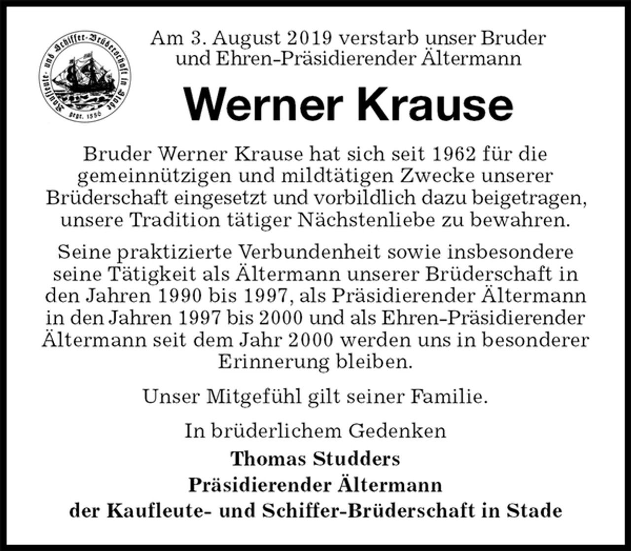 <p>Am 3. August 2019 verstarb unser Bruder<br />und Ehren-Präsidierender Ältermann<br />Werner Krause<br />Bruder Werner Krause hat sich seit 1962 für die<br />gemeinnützigen und mildtätigen Zwecke unserer<br />Brüderschaft eingesetzt und vorbildlich dazu beigetragen, unsere Tradition tätiger Nächstenliebe zu bewahren.<br />Seine praktizierte Verbundenheit sowie insbesondere seine Tätigkeit als Ältermann unserer Brüderschaft in den Jahren 1990 bis 1997, als Präsidierender Ältermann in den Jahren 1997 bis 2000 und als Ehren-Präsidierender Ältermann seit dem Jahr 2000 werden uns in besonderer Erinnerung bleiben.<br />Unser Mitgefühl gilt seiner Familie.<br />In brüderlichem Gedenken<br />Thomas Studders<br />Präsidierender Ältermann<br />der Kaufleute- und Schiffer-Brüderschaft in Stade</p>