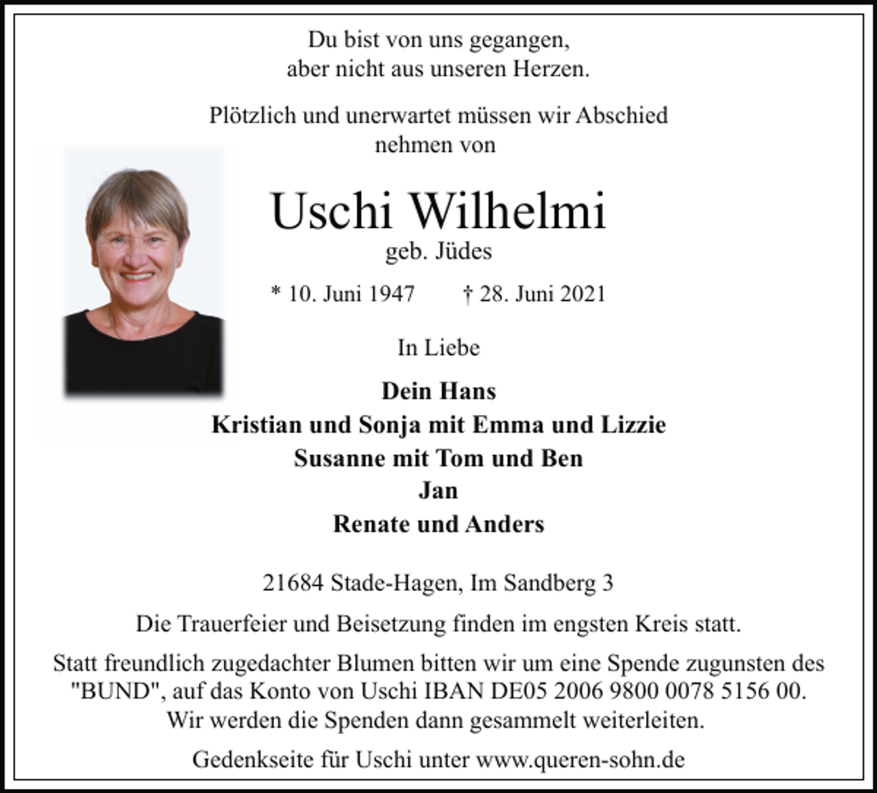 <p>Du bist von uns gegangen,<br />aber nicht aus unseren Herzen.<br />Plötzlich und unerwartet müssen wir Abschied<br />nehmen von<br />Uschi Wilhelmi<br />geb. Jüdes<br />* 10. Juni 1947 † 28. Juni 2021<br />In Liebe<br />Dein Hans<br />Kristian und Sonja mit Emma und Lizzie<br />Susanne mit Tom und Ben<br />Jan<br />Renate und Anders<br />21684 Stade-Hagen, Im Sandberg 3<br />Die Trauerfeier und Beisetzung finden im engsten Kreis statt.<br />Statt freundlich zugedachter Blumen bitten wir um eine Spende zugunsten des<br />"BUND", auf das Konto von Uschi IBAN DE05 2006 9800 0078 5156 00.<br />Wir werden die Spenden dann gesammelt weiterleiten.<br />Gedenkseite für Uschi unter www.queren-sohn.de</p>