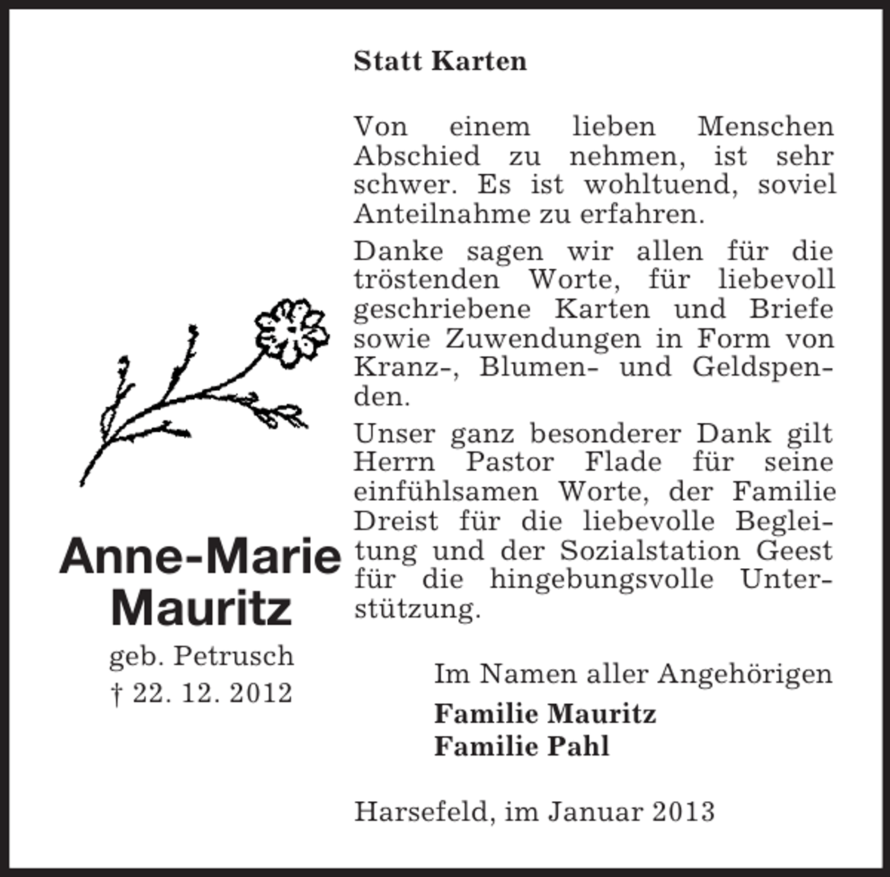 <p>Statt Karten</p><p>Anne-Marie<br />Mauritz<br />geb. Petrusch<br />† 22. 12. 2012</p><p>Von einem lieben Menschen<br />Abschied zu nehmen, ist sehr<br />schwer. Es ist wohltuend, soviel<br />Anteilnahme zu erfahren.<br />Danke sagen wir allen für die<br />tröstenden Worte, für liebevoll<br />geschriebene Karten und Briefe<br />sowie Zuwendungen in Form von<br />Kranz-, Blumen- und Geldspenden.<br />Unser ganz besonderer Dank gilt<br />Herrn Pastor Flade für seine<br />einfühlsamen Worte, der Familie<br />Dreist für die liebevolle Begleitung und der Sozialstation Geest<br />für die hingebungsvolle Unterstützung.<br />Im Namen aller Angehörigen<br />Familie Mauritz<br />Familie Pahl<br />Harsefeld, im Januar 2013</p>