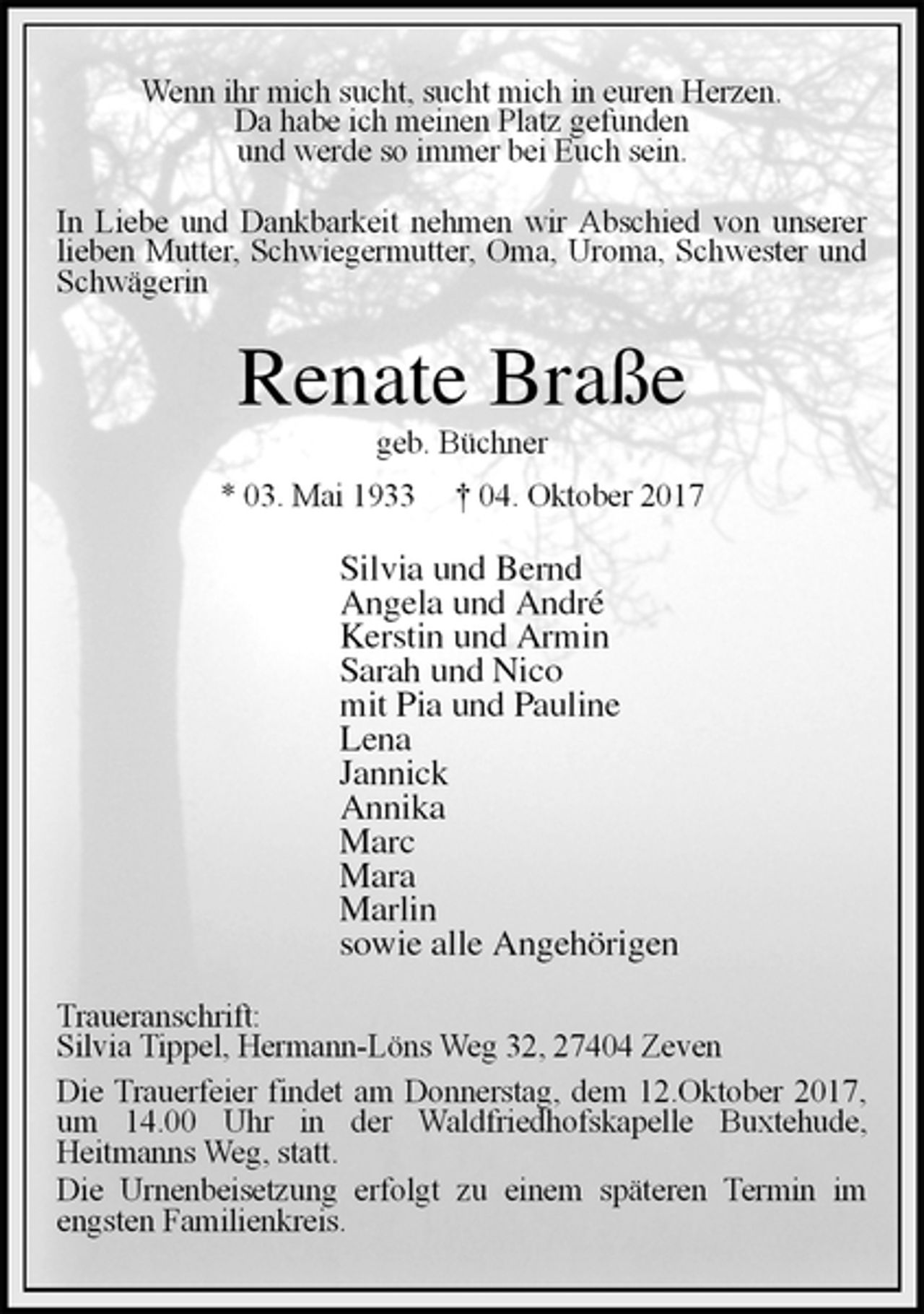 <p>Wenn ihr mich sucht, sucht mich in euren Herzen.<br />Da habe ich meinen Platz gefunden<br />und werde so immer bei Euch sein.<br />In Liebe und Dankbarkeit nehmen wir Abschied von unserer lieben Mutter, Schwiegermutter, Oma, Uroma, Schwester und Schwägerin<br />Renate Braße<br />geb. Büchner<br />* 03. Mai 1933 † 04. Oktober 2017<br />Silvia und Bernd<br />Angela und André<br />Kerstin und Armin<br />Sarah und Nico<br />mit Pia und Pauline<br />Lena<br />Jannick<br />Annika<br />Marc<br />Mara<br />Marlin<br />sowie alle Angehörigen<br />Traueranschrift:<br />Silvia Tippel, Hermann-Löns Weg 32, 27404 Zeven<br />Die Trauerfeier findet am Donnerstag, dem 12.Oktober 2017, um 14.00 Uhr in der Waldfriedhofskapelle Buxtehude,<br />Heitmanns Weg, statt.<br />Die Urnenbeisetzung erfolgt zu einem späteren Termin im engsten Familienkreis.</p>