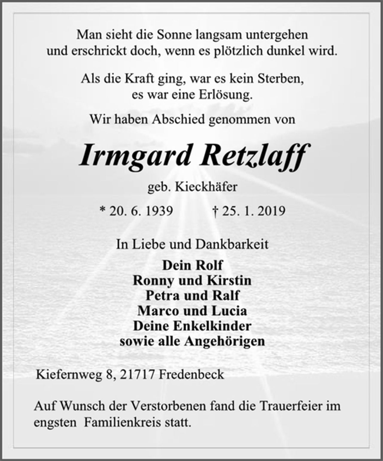 <p>Man sieht die Sonne langsam untergehen<br />und erschrickt doch, wenn es plötzlich dunkel wird.<br />Als die Kraft ging, war es kein Sterben,<br />es war eine Erlösung.<br />Wir haben Abschied genommen von<br />Irmgard Retzlaff<br />geb. Kieckhäfer<br />* 20. 6. 1939 † 25. 1. 2019<br />In Liebe und Dankbarkeit<br />Dein Rolf<br />Ronny und Kirstin<br />Petra und Ralf<br />Marco und Lucia<br />Deine Enkelkinder<br />sowie alle Angehörigen<br />Kiefernweg 8, 21717 Fredenbeck<br />Auf Wunsch der Verstorbenen fand die Trauerfeier im engsten Familienkreis statt.</p>