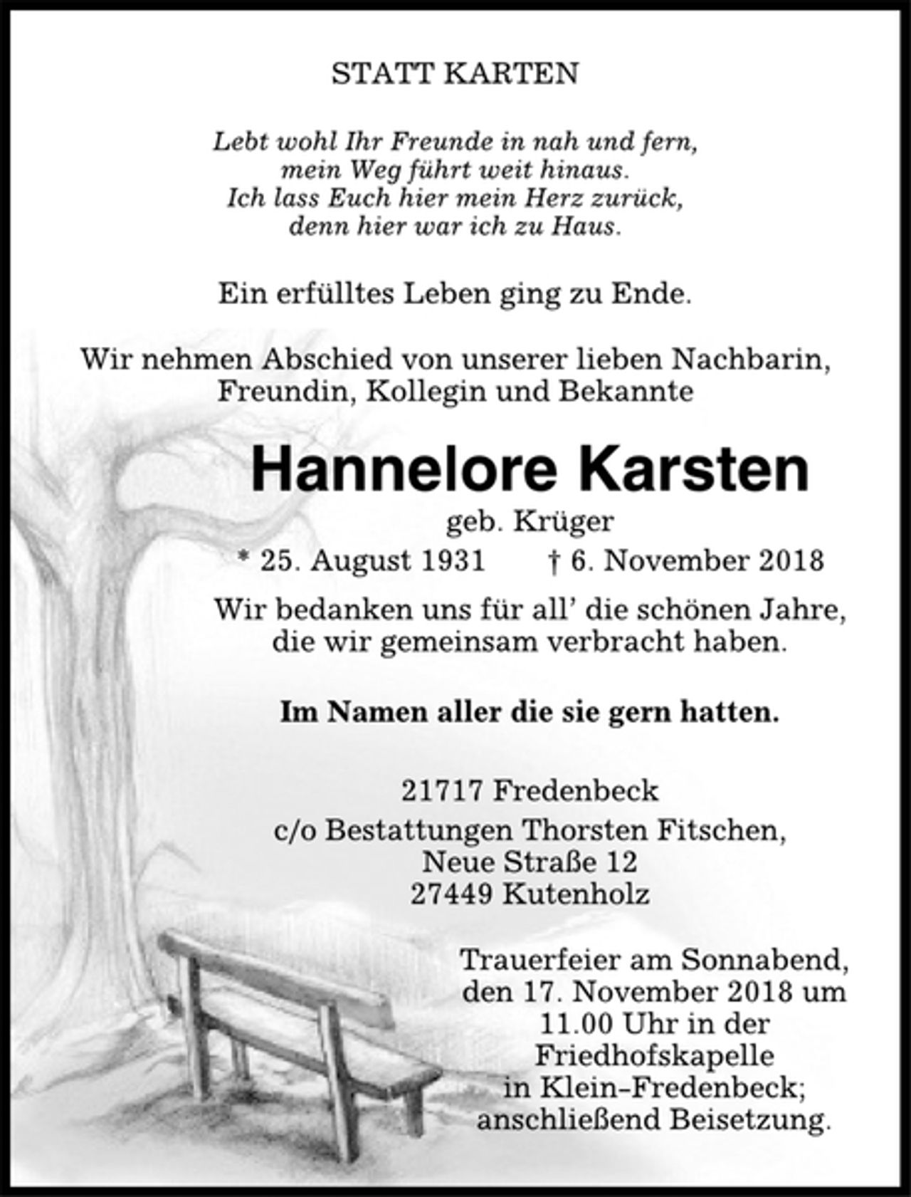 <p>STATT KARTEN<br />Lebt wohl Ihr Freunde in nah und fern,<br />mein Weg führt weit hinaus.<br />Ich lass Euch hier mein Herz zurück,<br />denn hier war ich zu Haus.<br />Ein erfülltes Leben ging zu Ende.<br />Wir nehmen Abschied von unserer lieben Nachbarin,<br />Freundin, Kollegin und Bekannte<br />Hannelore Karsten<br />geb. Krüger<br />* 25. August 1931 † 6. November 2018<br />Wir bedanken uns für all’ die schönen Jahre,<br />die wir gemeinsam verbracht haben.<br />Im Namen aller die sie gern hatten.<br />21717 Fredenbeck<br />c/o Bestattungen Thorsten Fitschen,<br />Neue Straße 12<br />27449 Kutenholz<br />Trauerfeier am Sonnabend,<br />den 17. November 2018 um<br />11.00 Uhr in der<br />Friedhofskapelle<br />in Klein-Fredenbeck;<br />anschließend Beisetzung.</p>