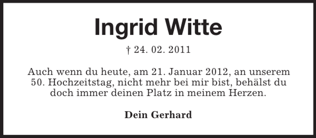 <p>Ingrid Witte<br />† 24. 02. 2011<br />Auch wenn du heute, am 21. Januar 2012, an unserem<br />50. Hochzeitstag, nicht mehr bei mir bist, behälst du<br />doch immer deinen Platz in meinem Herzen.<br />Dein Gerhard</p>